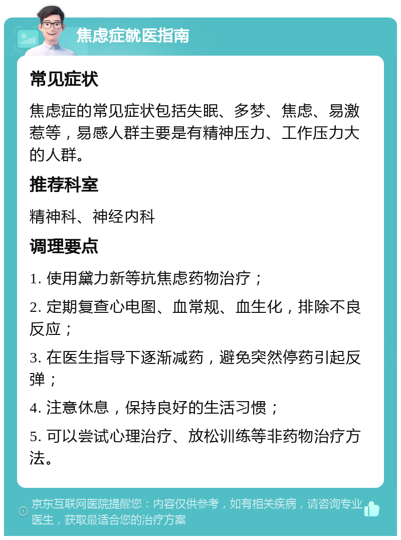 焦虑症就医指南 常见症状 焦虑症的常见症状包括失眠、多梦、焦虑、易激惹等，易感人群主要是有精神压力、工作压力大的人群。 推荐科室 精神科、神经内科 调理要点 1. 使用黛力新等抗焦虑药物治疗； 2. 定期复查心电图、血常规、血生化，排除不良反应； 3. 在医生指导下逐渐减药，避免突然停药引起反弹； 4. 注意休息，保持良好的生活习惯； 5. 可以尝试心理治疗、放松训练等非药物治疗方法。