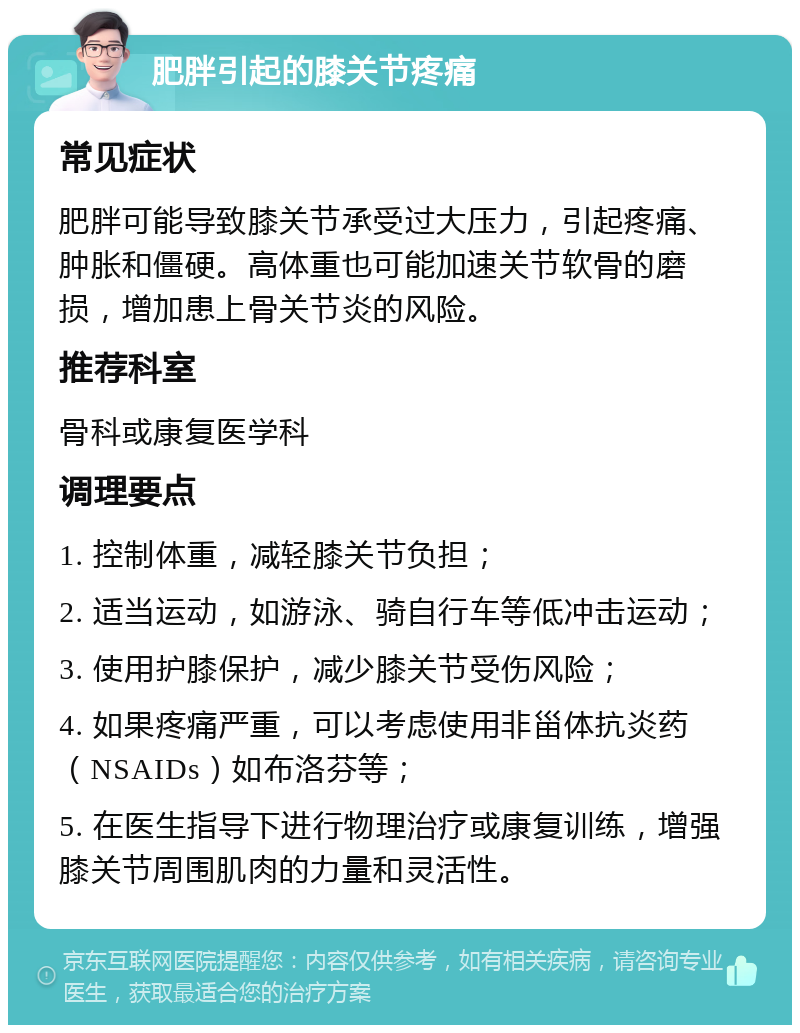 肥胖引起的膝关节疼痛 常见症状 肥胖可能导致膝关节承受过大压力，引起疼痛、肿胀和僵硬。高体重也可能加速关节软骨的磨损，增加患上骨关节炎的风险。 推荐科室 骨科或康复医学科 调理要点 1. 控制体重，减轻膝关节负担； 2. 适当运动，如游泳、骑自行车等低冲击运动； 3. 使用护膝保护，减少膝关节受伤风险； 4. 如果疼痛严重，可以考虑使用非甾体抗炎药（NSAIDs）如布洛芬等； 5. 在医生指导下进行物理治疗或康复训练，增强膝关节周围肌肉的力量和灵活性。