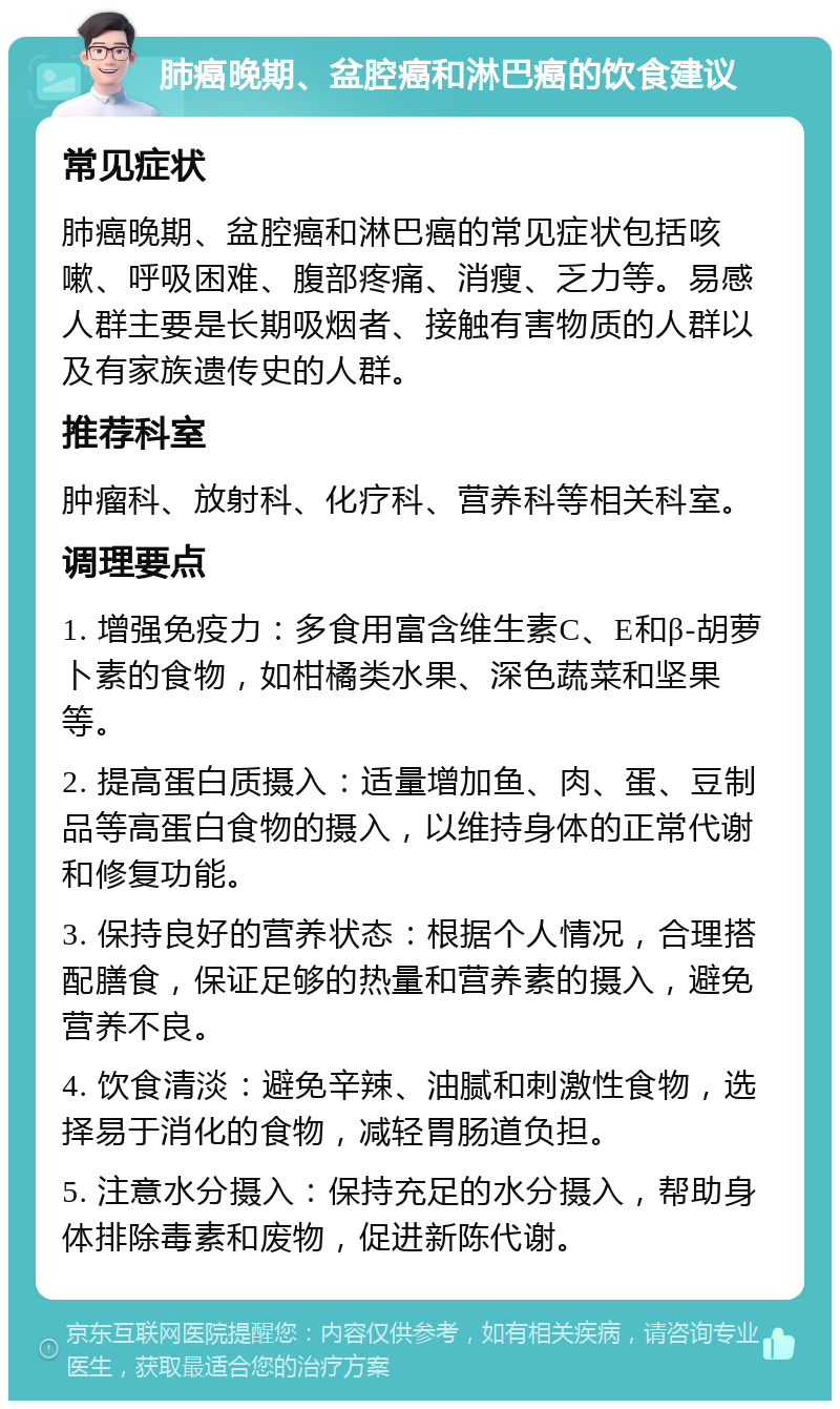 肺癌晚期、盆腔癌和淋巴癌的饮食建议 常见症状 肺癌晚期、盆腔癌和淋巴癌的常见症状包括咳嗽、呼吸困难、腹部疼痛、消瘦、乏力等。易感人群主要是长期吸烟者、接触有害物质的人群以及有家族遗传史的人群。 推荐科室 肿瘤科、放射科、化疗科、营养科等相关科室。 调理要点 1. 增强免疫力：多食用富含维生素C、E和β-胡萝卜素的食物，如柑橘类水果、深色蔬菜和坚果等。 2. 提高蛋白质摄入：适量增加鱼、肉、蛋、豆制品等高蛋白食物的摄入，以维持身体的正常代谢和修复功能。 3. 保持良好的营养状态：根据个人情况，合理搭配膳食，保证足够的热量和营养素的摄入，避免营养不良。 4. 饮食清淡：避免辛辣、油腻和刺激性食物，选择易于消化的食物，减轻胃肠道负担。 5. 注意水分摄入：保持充足的水分摄入，帮助身体排除毒素和废物，促进新陈代谢。