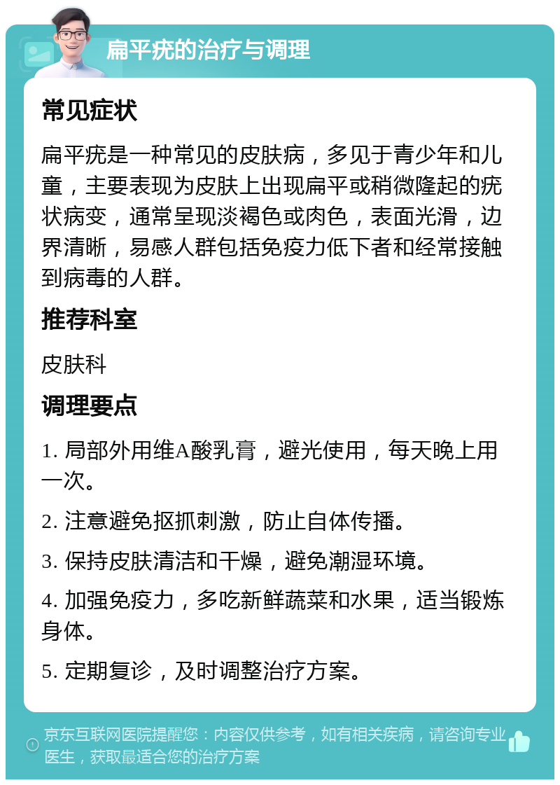 扁平疣的治疗与调理 常见症状 扁平疣是一种常见的皮肤病，多见于青少年和儿童，主要表现为皮肤上出现扁平或稍微隆起的疣状病变，通常呈现淡褐色或肉色，表面光滑，边界清晰，易感人群包括免疫力低下者和经常接触到病毒的人群。 推荐科室 皮肤科 调理要点 1. 局部外用维A酸乳膏，避光使用，每天晚上用一次。 2. 注意避免抠抓刺激，防止自体传播。 3. 保持皮肤清洁和干燥，避免潮湿环境。 4. 加强免疫力，多吃新鲜蔬菜和水果，适当锻炼身体。 5. 定期复诊，及时调整治疗方案。