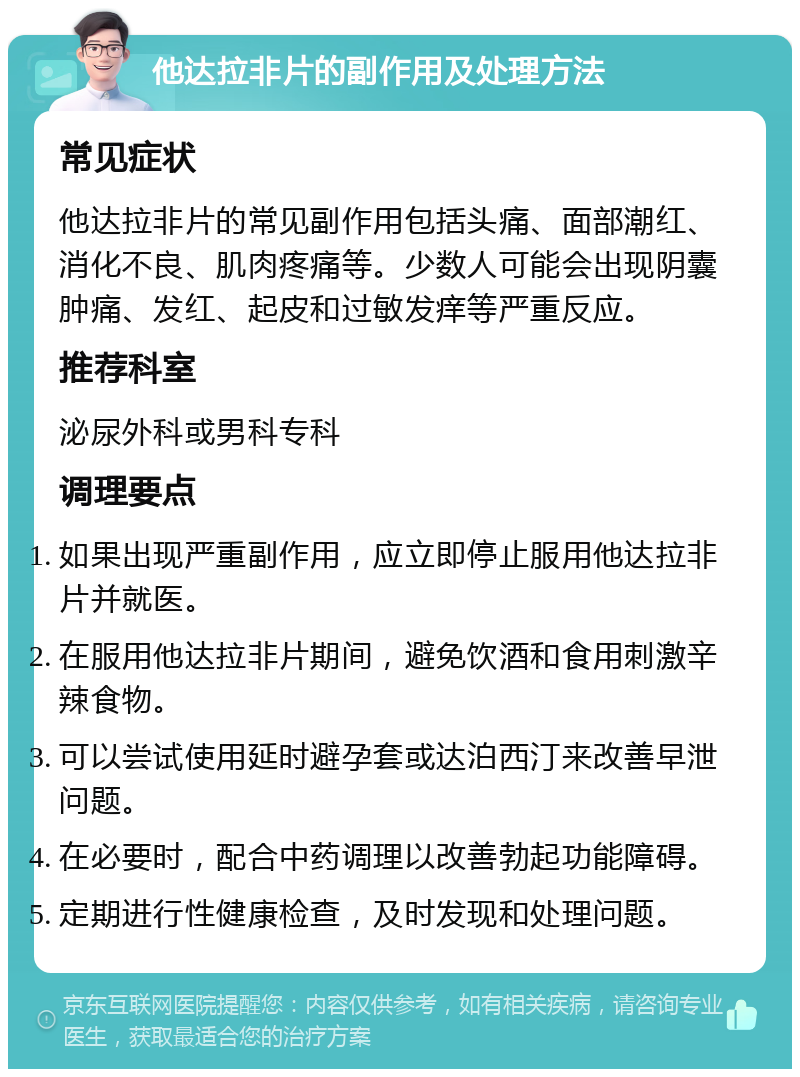 他达拉非片的副作用及处理方法 常见症状 他达拉非片的常见副作用包括头痛、面部潮红、消化不良、肌肉疼痛等。少数人可能会出现阴囊肿痛、发红、起皮和过敏发痒等严重反应。 推荐科室 泌尿外科或男科专科 调理要点 如果出现严重副作用，应立即停止服用他达拉非片并就医。 在服用他达拉非片期间，避免饮酒和食用刺激辛辣食物。 可以尝试使用延时避孕套或达泊西汀来改善早泄问题。 在必要时，配合中药调理以改善勃起功能障碍。 定期进行性健康检查，及时发现和处理问题。