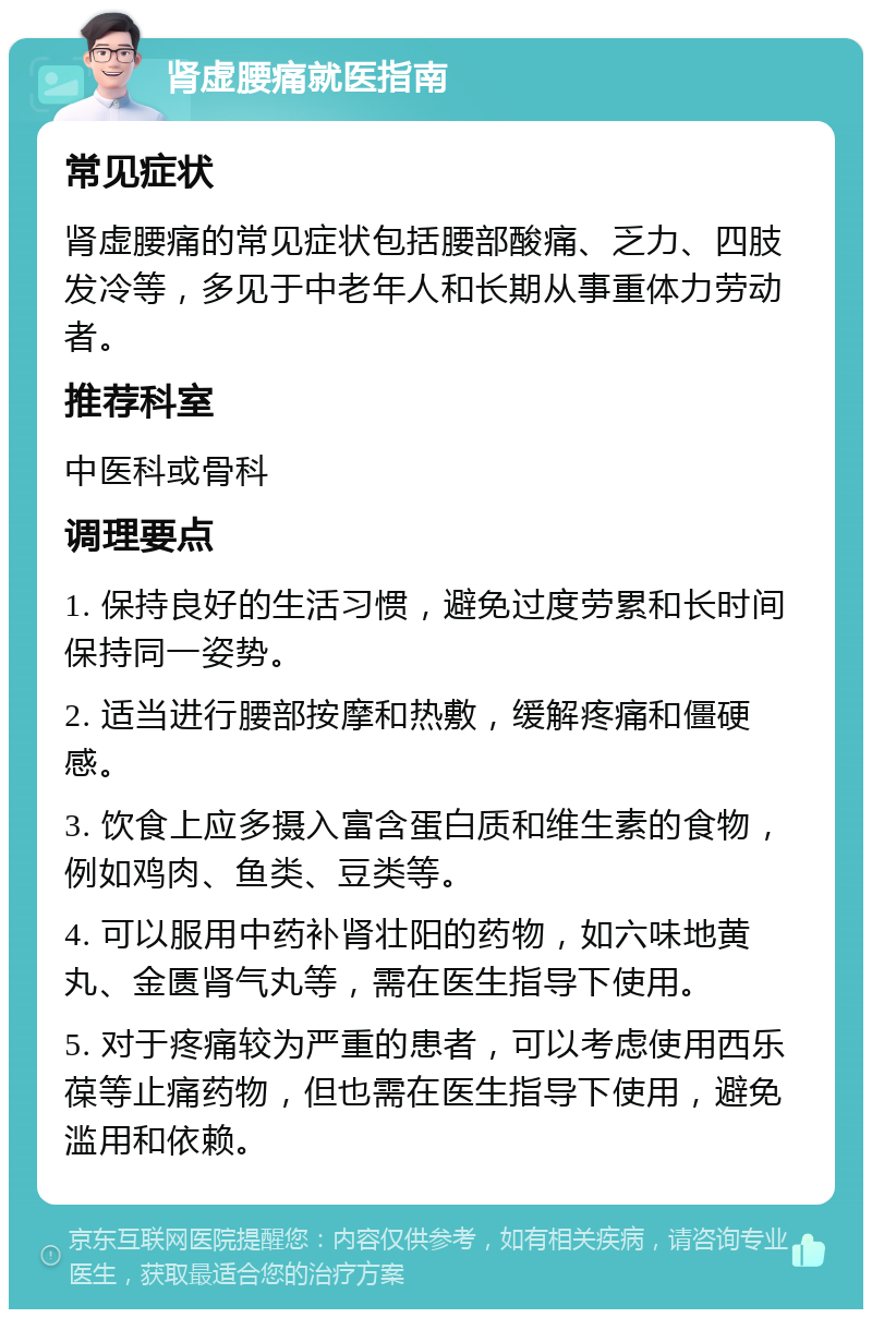 肾虚腰痛就医指南 常见症状 肾虚腰痛的常见症状包括腰部酸痛、乏力、四肢发冷等，多见于中老年人和长期从事重体力劳动者。 推荐科室 中医科或骨科 调理要点 1. 保持良好的生活习惯，避免过度劳累和长时间保持同一姿势。 2. 适当进行腰部按摩和热敷，缓解疼痛和僵硬感。 3. 饮食上应多摄入富含蛋白质和维生素的食物，例如鸡肉、鱼类、豆类等。 4. 可以服用中药补肾壮阳的药物，如六味地黄丸、金匮肾气丸等，需在医生指导下使用。 5. 对于疼痛较为严重的患者，可以考虑使用西乐葆等止痛药物，但也需在医生指导下使用，避免滥用和依赖。