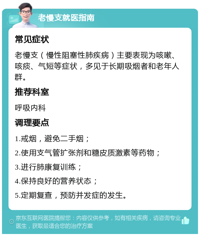 老慢支就医指南 常见症状 老慢支（慢性阻塞性肺疾病）主要表现为咳嗽、咳痰、气短等症状，多见于长期吸烟者和老年人群。 推荐科室 呼吸内科 调理要点 1.戒烟，避免二手烟； 2.使用支气管扩张剂和糖皮质激素等药物； 3.进行肺康复训练； 4.保持良好的营养状态； 5.定期复查，预防并发症的发生。