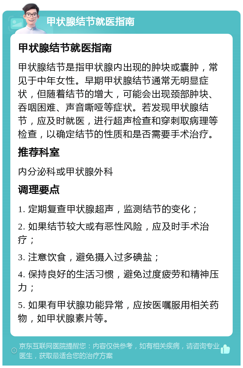 甲状腺结节就医指南 甲状腺结节就医指南 甲状腺结节是指甲状腺内出现的肿块或囊肿，常见于中年女性。早期甲状腺结节通常无明显症状，但随着结节的增大，可能会出现颈部肿块、吞咽困难、声音嘶哑等症状。若发现甲状腺结节，应及时就医，进行超声检查和穿刺取病理等检查，以确定结节的性质和是否需要手术治疗。 推荐科室 内分泌科或甲状腺外科 调理要点 1. 定期复查甲状腺超声，监测结节的变化； 2. 如果结节较大或有恶性风险，应及时手术治疗； 3. 注意饮食，避免摄入过多碘盐； 4. 保持良好的生活习惯，避免过度疲劳和精神压力； 5. 如果有甲状腺功能异常，应按医嘱服用相关药物，如甲状腺素片等。