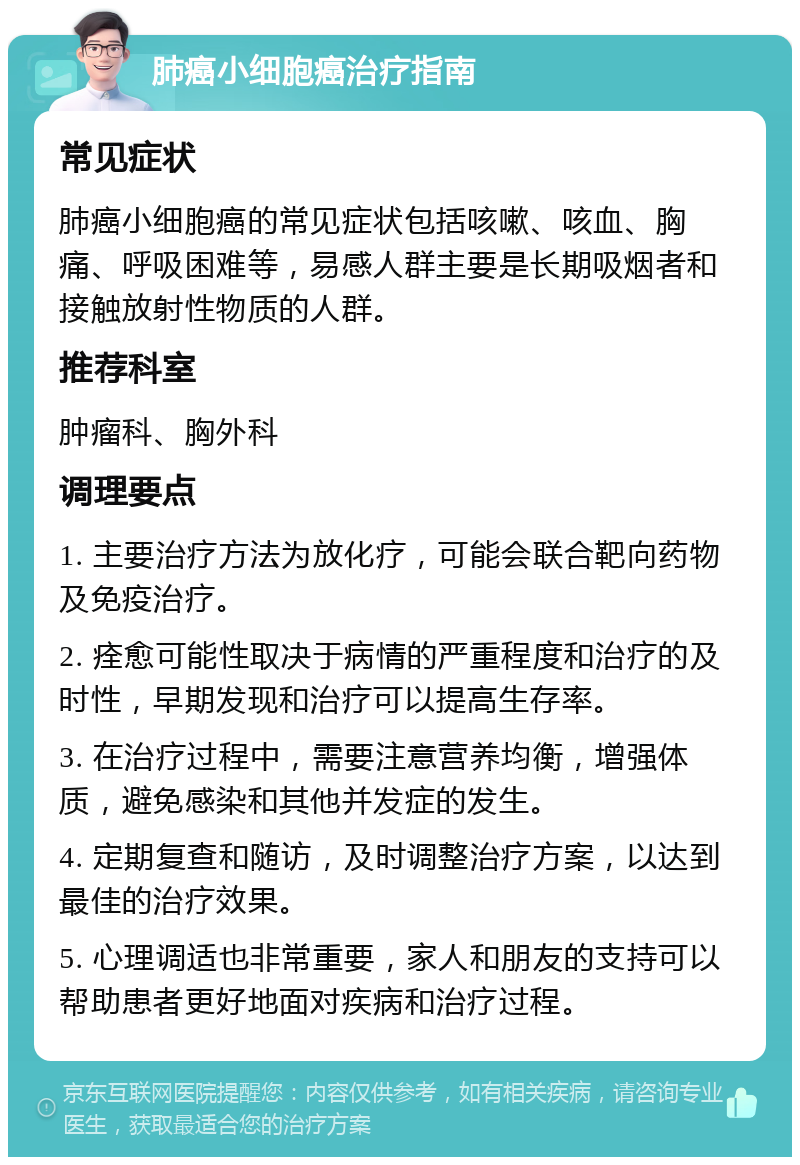 肺癌小细胞癌治疗指南 常见症状 肺癌小细胞癌的常见症状包括咳嗽、咳血、胸痛、呼吸困难等，易感人群主要是长期吸烟者和接触放射性物质的人群。 推荐科室 肿瘤科、胸外科 调理要点 1. 主要治疗方法为放化疗，可能会联合靶向药物及免疫治疗。 2. 痊愈可能性取决于病情的严重程度和治疗的及时性，早期发现和治疗可以提高生存率。 3. 在治疗过程中，需要注意营养均衡，增强体质，避免感染和其他并发症的发生。 4. 定期复查和随访，及时调整治疗方案，以达到最佳的治疗效果。 5. 心理调适也非常重要，家人和朋友的支持可以帮助患者更好地面对疾病和治疗过程。