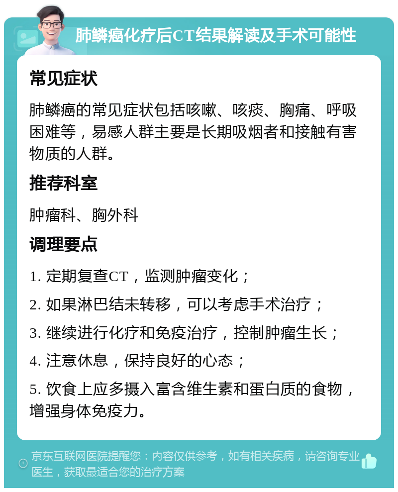 肺鳞癌化疗后CT结果解读及手术可能性 常见症状 肺鳞癌的常见症状包括咳嗽、咳痰、胸痛、呼吸困难等，易感人群主要是长期吸烟者和接触有害物质的人群。 推荐科室 肿瘤科、胸外科 调理要点 1. 定期复查CT，监测肿瘤变化； 2. 如果淋巴结未转移，可以考虑手术治疗； 3. 继续进行化疗和免疫治疗，控制肿瘤生长； 4. 注意休息，保持良好的心态； 5. 饮食上应多摄入富含维生素和蛋白质的食物，增强身体免疫力。