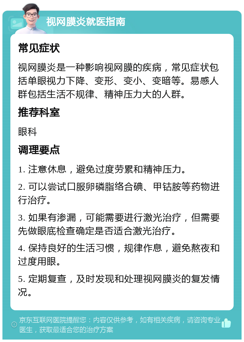 视网膜炎就医指南 常见症状 视网膜炎是一种影响视网膜的疾病，常见症状包括单眼视力下降、变形、变小、变暗等。易感人群包括生活不规律、精神压力大的人群。 推荐科室 眼科 调理要点 1. 注意休息，避免过度劳累和精神压力。 2. 可以尝试口服卵磷脂络合碘、甲钴胺等药物进行治疗。 3. 如果有渗漏，可能需要进行激光治疗，但需要先做眼底检查确定是否适合激光治疗。 4. 保持良好的生活习惯，规律作息，避免熬夜和过度用眼。 5. 定期复查，及时发现和处理视网膜炎的复发情况。