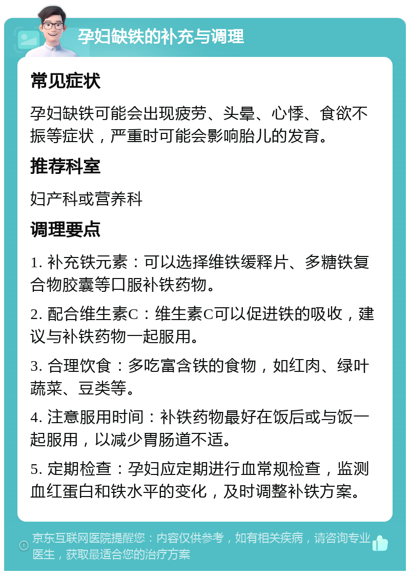 孕妇缺铁的补充与调理 常见症状 孕妇缺铁可能会出现疲劳、头晕、心悸、食欲不振等症状，严重时可能会影响胎儿的发育。 推荐科室 妇产科或营养科 调理要点 1. 补充铁元素：可以选择维铁缓释片、多糖铁复合物胶囊等口服补铁药物。 2. 配合维生素C：维生素C可以促进铁的吸收，建议与补铁药物一起服用。 3. 合理饮食：多吃富含铁的食物，如红肉、绿叶蔬菜、豆类等。 4. 注意服用时间：补铁药物最好在饭后或与饭一起服用，以减少胃肠道不适。 5. 定期检查：孕妇应定期进行血常规检查，监测血红蛋白和铁水平的变化，及时调整补铁方案。