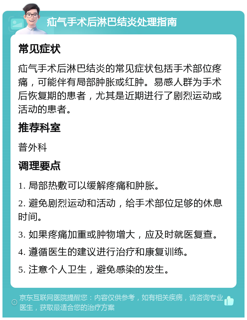 疝气手术后淋巴结炎处理指南 常见症状 疝气手术后淋巴结炎的常见症状包括手术部位疼痛，可能伴有局部肿胀或红肿。易感人群为手术后恢复期的患者，尤其是近期进行了剧烈运动或活动的患者。 推荐科室 普外科 调理要点 1. 局部热敷可以缓解疼痛和肿胀。 2. 避免剧烈运动和活动，给手术部位足够的休息时间。 3. 如果疼痛加重或肿物增大，应及时就医复查。 4. 遵循医生的建议进行治疗和康复训练。 5. 注意个人卫生，避免感染的发生。