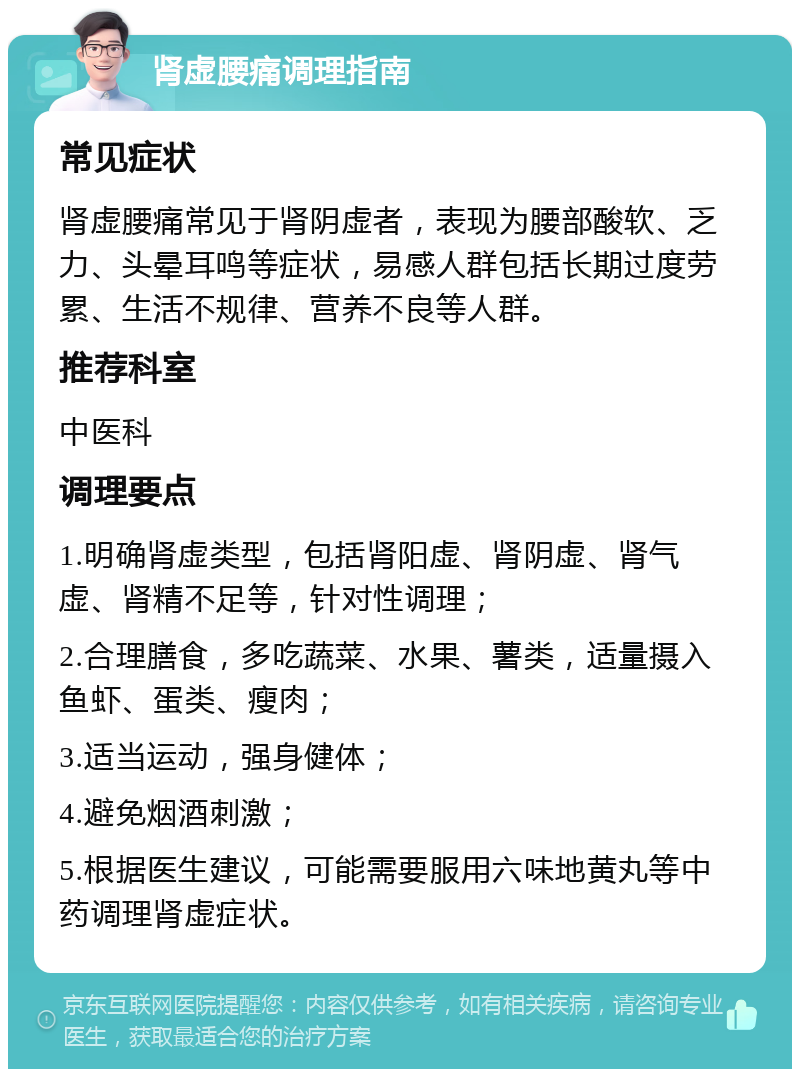 肾虚腰痛调理指南 常见症状 肾虚腰痛常见于肾阴虚者，表现为腰部酸软、乏力、头晕耳鸣等症状，易感人群包括长期过度劳累、生活不规律、营养不良等人群。 推荐科室 中医科 调理要点 1.明确肾虚类型，包括肾阳虚、肾阴虚、肾气虚、肾精不足等，针对性调理； 2.合理膳食，多吃蔬菜、水果、薯类，适量摄入鱼虾、蛋类、瘦肉； 3.适当运动，强身健体； 4.避免烟酒刺激； 5.根据医生建议，可能需要服用六味地黄丸等中药调理肾虚症状。