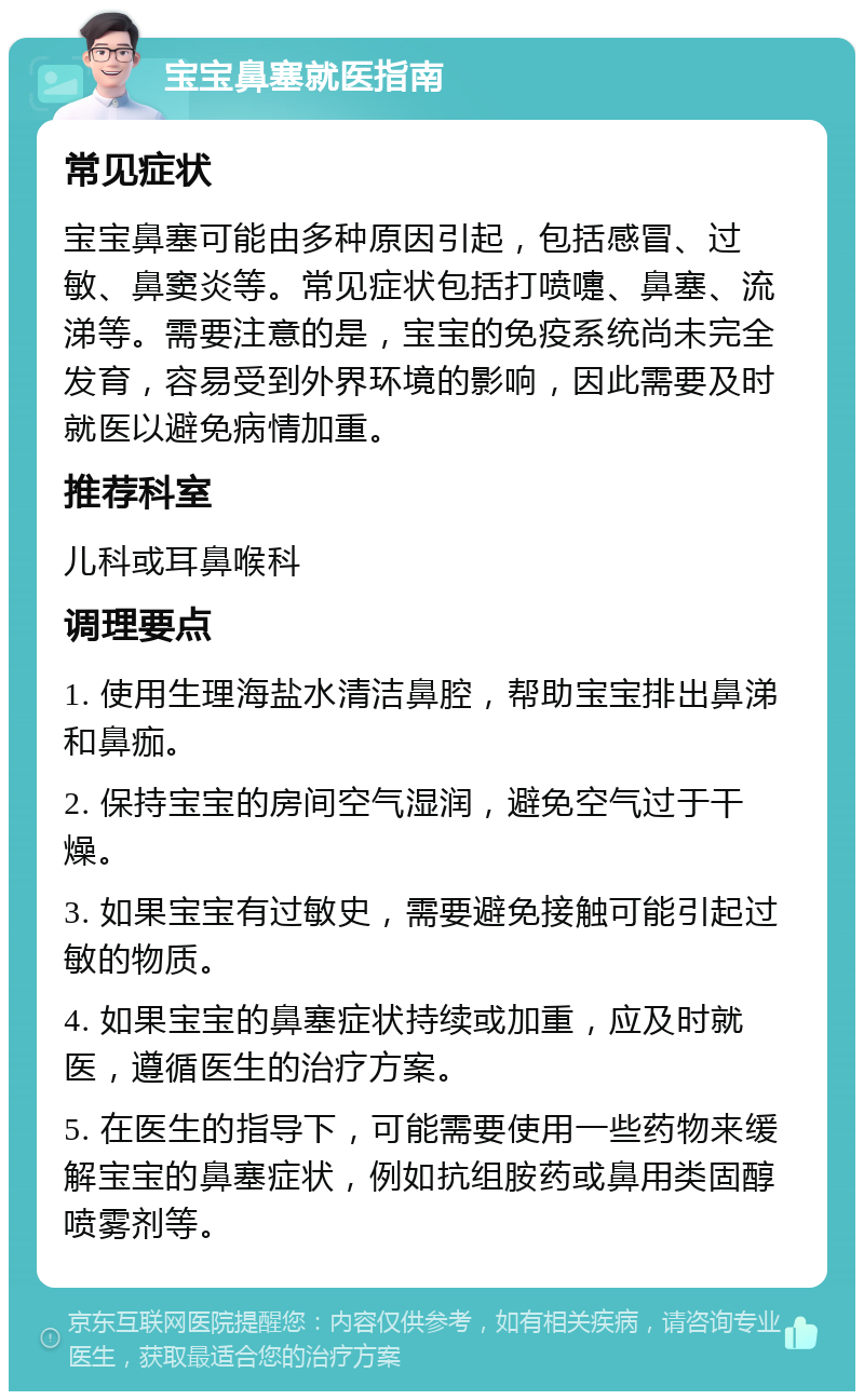 宝宝鼻塞就医指南 常见症状 宝宝鼻塞可能由多种原因引起，包括感冒、过敏、鼻窦炎等。常见症状包括打喷嚏、鼻塞、流涕等。需要注意的是，宝宝的免疫系统尚未完全发育，容易受到外界环境的影响，因此需要及时就医以避免病情加重。 推荐科室 儿科或耳鼻喉科 调理要点 1. 使用生理海盐水清洁鼻腔，帮助宝宝排出鼻涕和鼻痂。 2. 保持宝宝的房间空气湿润，避免空气过于干燥。 3. 如果宝宝有过敏史，需要避免接触可能引起过敏的物质。 4. 如果宝宝的鼻塞症状持续或加重，应及时就医，遵循医生的治疗方案。 5. 在医生的指导下，可能需要使用一些药物来缓解宝宝的鼻塞症状，例如抗组胺药或鼻用类固醇喷雾剂等。