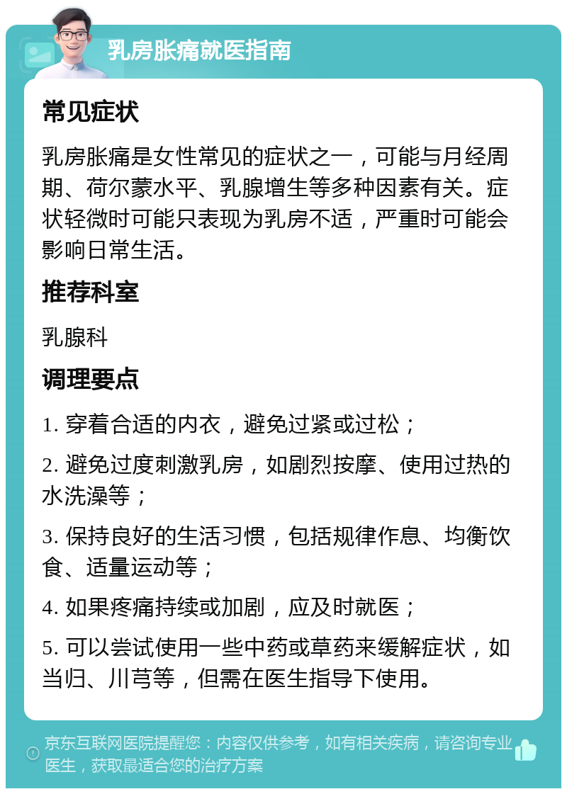 乳房胀痛就医指南 常见症状 乳房胀痛是女性常见的症状之一，可能与月经周期、荷尔蒙水平、乳腺增生等多种因素有关。症状轻微时可能只表现为乳房不适，严重时可能会影响日常生活。 推荐科室 乳腺科 调理要点 1. 穿着合适的内衣，避免过紧或过松； 2. 避免过度刺激乳房，如剧烈按摩、使用过热的水洗澡等； 3. 保持良好的生活习惯，包括规律作息、均衡饮食、适量运动等； 4. 如果疼痛持续或加剧，应及时就医； 5. 可以尝试使用一些中药或草药来缓解症状，如当归、川芎等，但需在医生指导下使用。