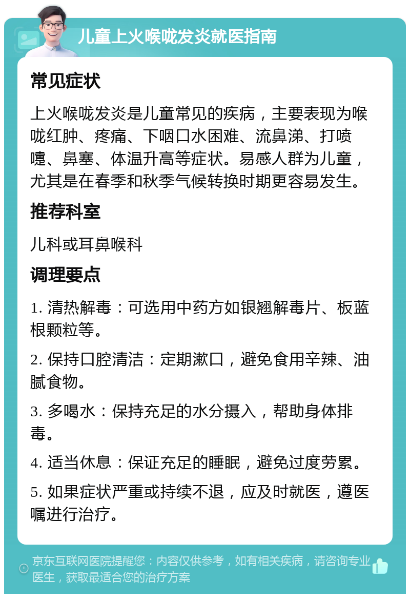 儿童上火喉咙发炎就医指南 常见症状 上火喉咙发炎是儿童常见的疾病，主要表现为喉咙红肿、疼痛、下咽口水困难、流鼻涕、打喷嚏、鼻塞、体温升高等症状。易感人群为儿童，尤其是在春季和秋季气候转换时期更容易发生。 推荐科室 儿科或耳鼻喉科 调理要点 1. 清热解毒：可选用中药方如银翘解毒片、板蓝根颗粒等。 2. 保持口腔清洁：定期漱口，避免食用辛辣、油腻食物。 3. 多喝水：保持充足的水分摄入，帮助身体排毒。 4. 适当休息：保证充足的睡眠，避免过度劳累。 5. 如果症状严重或持续不退，应及时就医，遵医嘱进行治疗。