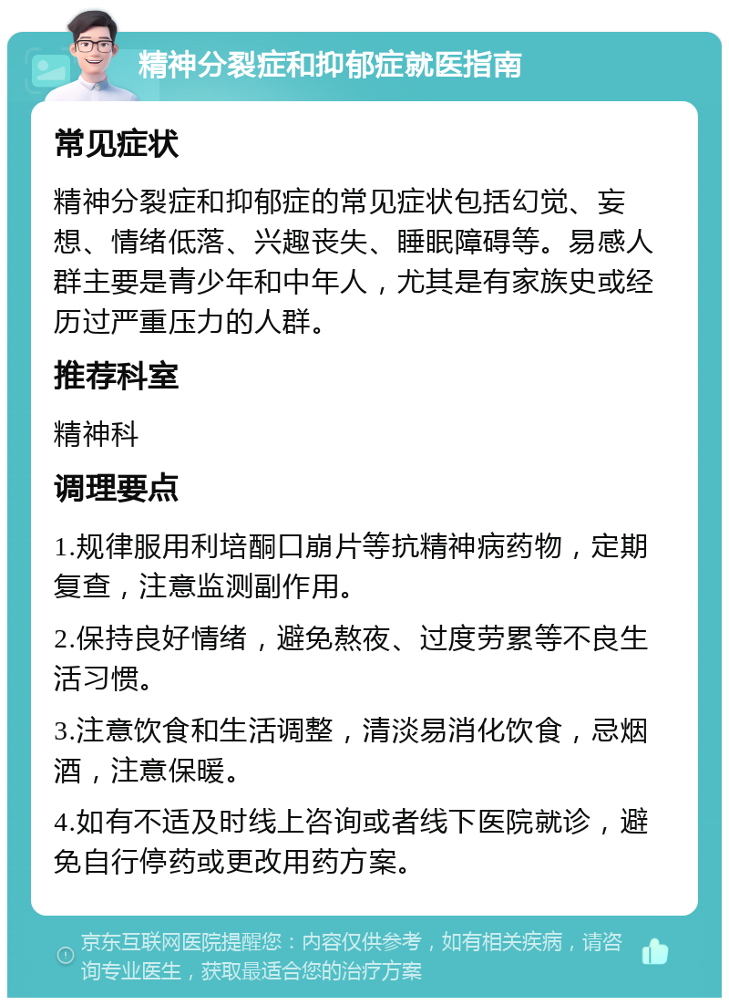 精神分裂症和抑郁症就医指南 常见症状 精神分裂症和抑郁症的常见症状包括幻觉、妄想、情绪低落、兴趣丧失、睡眠障碍等。易感人群主要是青少年和中年人，尤其是有家族史或经历过严重压力的人群。 推荐科室 精神科 调理要点 1.规律服用利培酮口崩片等抗精神病药物，定期复查，注意监测副作用。 2.保持良好情绪，避免熬夜、过度劳累等不良生活习惯。 3.注意饮食和生活调整，清淡易消化饮食，忌烟酒，注意保暖。 4.如有不适及时线上咨询或者线下医院就诊，避免自行停药或更改用药方案。