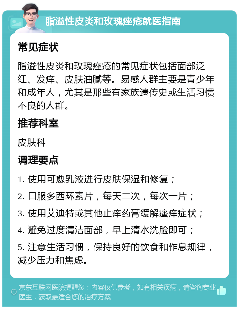 脂溢性皮炎和玫瑰痤疮就医指南 常见症状 脂溢性皮炎和玫瑰痤疮的常见症状包括面部泛红、发痒、皮肤油腻等。易感人群主要是青少年和成年人，尤其是那些有家族遗传史或生活习惯不良的人群。 推荐科室 皮肤科 调理要点 1. 使用可愈乳液进行皮肤保湿和修复； 2. 口服多西环素片，每天二次，每次一片； 3. 使用艾迪特或其他止痒药膏缓解瘙痒症状； 4. 避免过度清洁面部，早上清水洗脸即可； 5. 注意生活习惯，保持良好的饮食和作息规律，减少压力和焦虑。