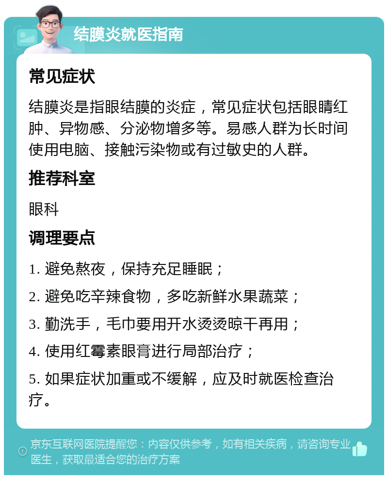 结膜炎就医指南 常见症状 结膜炎是指眼结膜的炎症，常见症状包括眼睛红肿、异物感、分泌物增多等。易感人群为长时间使用电脑、接触污染物或有过敏史的人群。 推荐科室 眼科 调理要点 1. 避免熬夜，保持充足睡眠； 2. 避免吃辛辣食物，多吃新鲜水果蔬菜； 3. 勤洗手，毛巾要用开水烫烫晾干再用； 4. 使用红霉素眼膏进行局部治疗； 5. 如果症状加重或不缓解，应及时就医检查治疗。