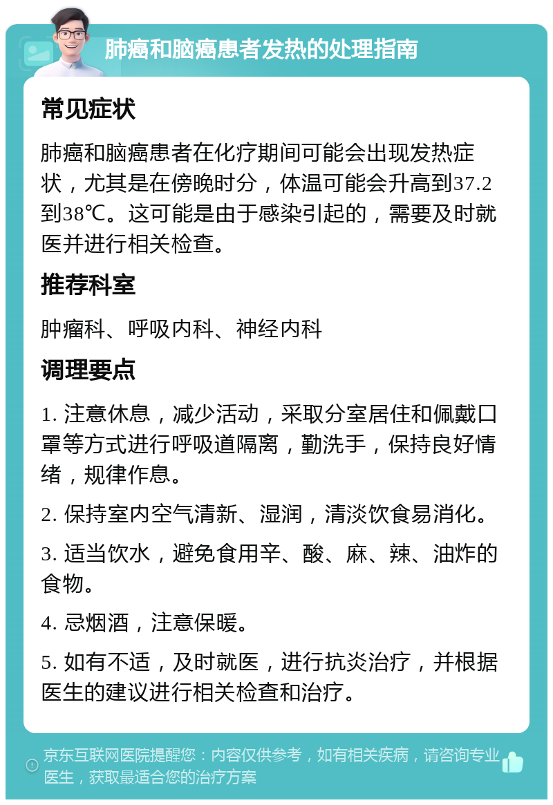 肺癌和脑癌患者发热的处理指南 常见症状 肺癌和脑癌患者在化疗期间可能会出现发热症状，尤其是在傍晚时分，体温可能会升高到37.2到38℃。这可能是由于感染引起的，需要及时就医并进行相关检查。 推荐科室 肿瘤科、呼吸内科、神经内科 调理要点 1. 注意休息，减少活动，采取分室居住和佩戴口罩等方式进行呼吸道隔离，勤洗手，保持良好情绪，规律作息。 2. 保持室内空气清新、湿润，清淡饮食易消化。 3. 适当饮水，避免食用辛、酸、麻、辣、油炸的食物。 4. 忌烟酒，注意保暖。 5. 如有不适，及时就医，进行抗炎治疗，并根据医生的建议进行相关检查和治疗。