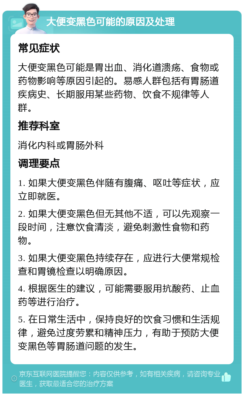 大便变黑色可能的原因及处理 常见症状 大便变黑色可能是胃出血、消化道溃疡、食物或药物影响等原因引起的。易感人群包括有胃肠道疾病史、长期服用某些药物、饮食不规律等人群。 推荐科室 消化内科或胃肠外科 调理要点 1. 如果大便变黑色伴随有腹痛、呕吐等症状，应立即就医。 2. 如果大便变黑色但无其他不适，可以先观察一段时间，注意饮食清淡，避免刺激性食物和药物。 3. 如果大便变黑色持续存在，应进行大便常规检查和胃镜检查以明确原因。 4. 根据医生的建议，可能需要服用抗酸药、止血药等进行治疗。 5. 在日常生活中，保持良好的饮食习惯和生活规律，避免过度劳累和精神压力，有助于预防大便变黑色等胃肠道问题的发生。