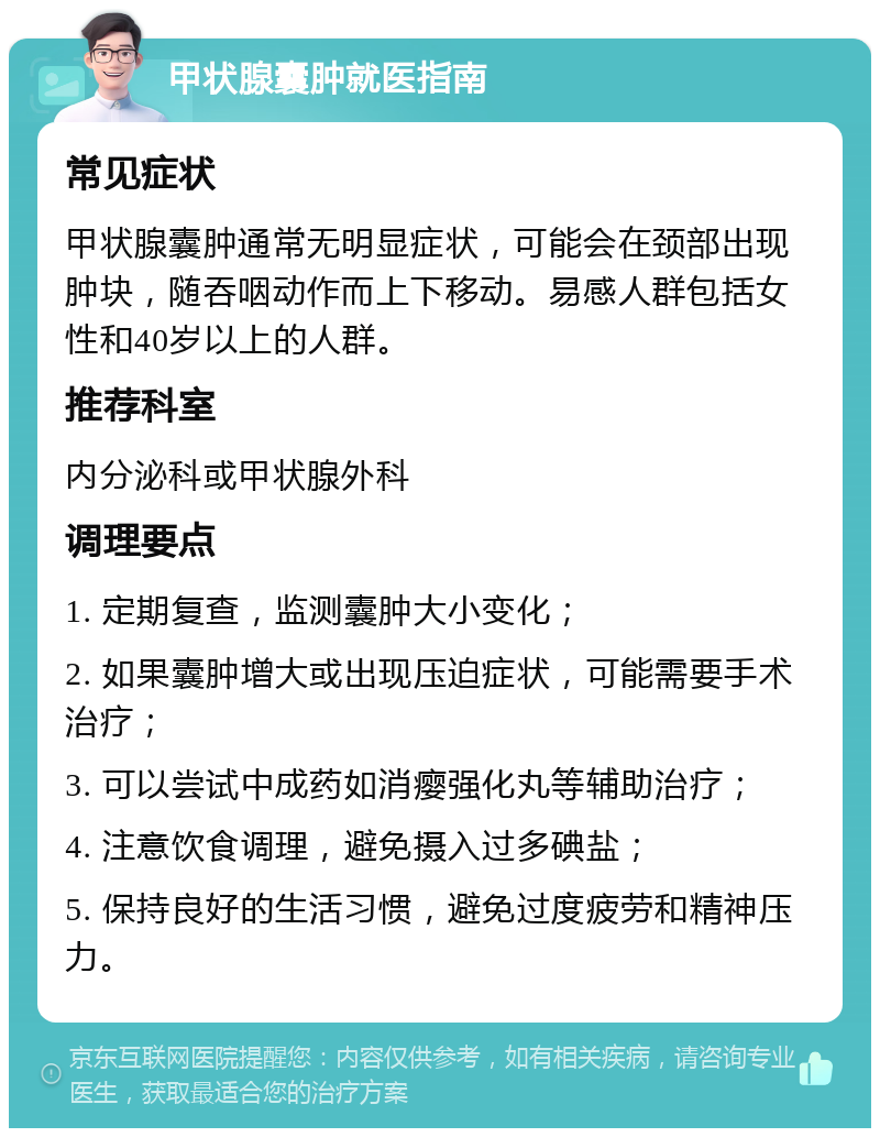 甲状腺囊肿就医指南 常见症状 甲状腺囊肿通常无明显症状，可能会在颈部出现肿块，随吞咽动作而上下移动。易感人群包括女性和40岁以上的人群。 推荐科室 内分泌科或甲状腺外科 调理要点 1. 定期复查，监测囊肿大小变化； 2. 如果囊肿增大或出现压迫症状，可能需要手术治疗； 3. 可以尝试中成药如消瘿强化丸等辅助治疗； 4. 注意饮食调理，避免摄入过多碘盐； 5. 保持良好的生活习惯，避免过度疲劳和精神压力。