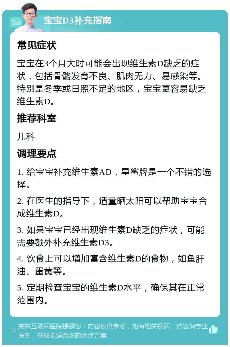 宝宝D3补充指南 常见症状 宝宝在3个月大时可能会出现维生素D缺乏的症状，包括骨骼发育不良、肌肉无力、易感染等。特别是冬季或日照不足的地区，宝宝更容易缺乏维生素D。 推荐科室 儿科 调理要点 1. 给宝宝补充维生素AD，星鲨牌是一个不错的选择。 2. 在医生的指导下，适量晒太阳可以帮助宝宝合成维生素D。 3. 如果宝宝已经出现维生素D缺乏的症状，可能需要额外补充维生素D3。 4. 饮食上可以增加富含维生素D的食物，如鱼肝油、蛋黄等。 5. 定期检查宝宝的维生素D水平，确保其在正常范围内。