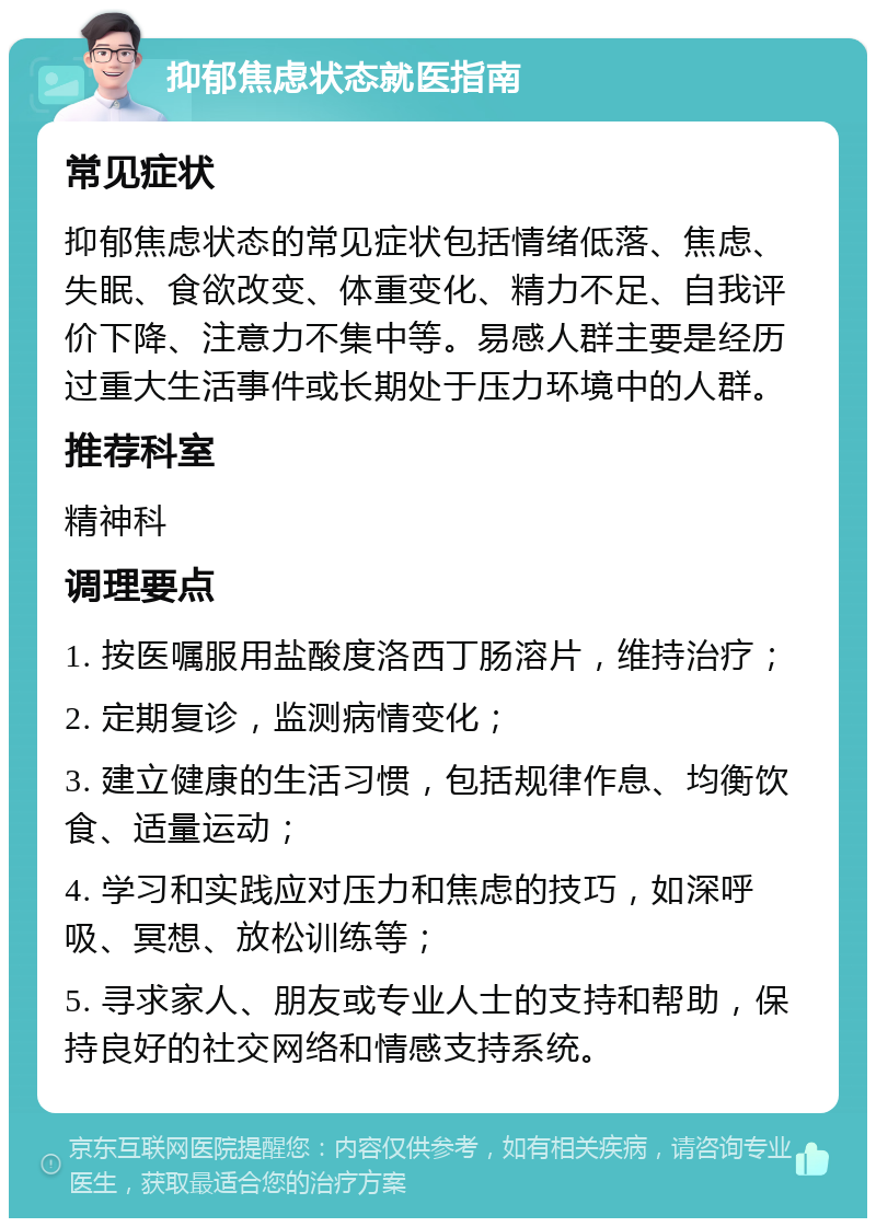 抑郁焦虑状态就医指南 常见症状 抑郁焦虑状态的常见症状包括情绪低落、焦虑、失眠、食欲改变、体重变化、精力不足、自我评价下降、注意力不集中等。易感人群主要是经历过重大生活事件或长期处于压力环境中的人群。 推荐科室 精神科 调理要点 1. 按医嘱服用盐酸度洛西丁肠溶片，维持治疗； 2. 定期复诊，监测病情变化； 3. 建立健康的生活习惯，包括规律作息、均衡饮食、适量运动； 4. 学习和实践应对压力和焦虑的技巧，如深呼吸、冥想、放松训练等； 5. 寻求家人、朋友或专业人士的支持和帮助，保持良好的社交网络和情感支持系统。