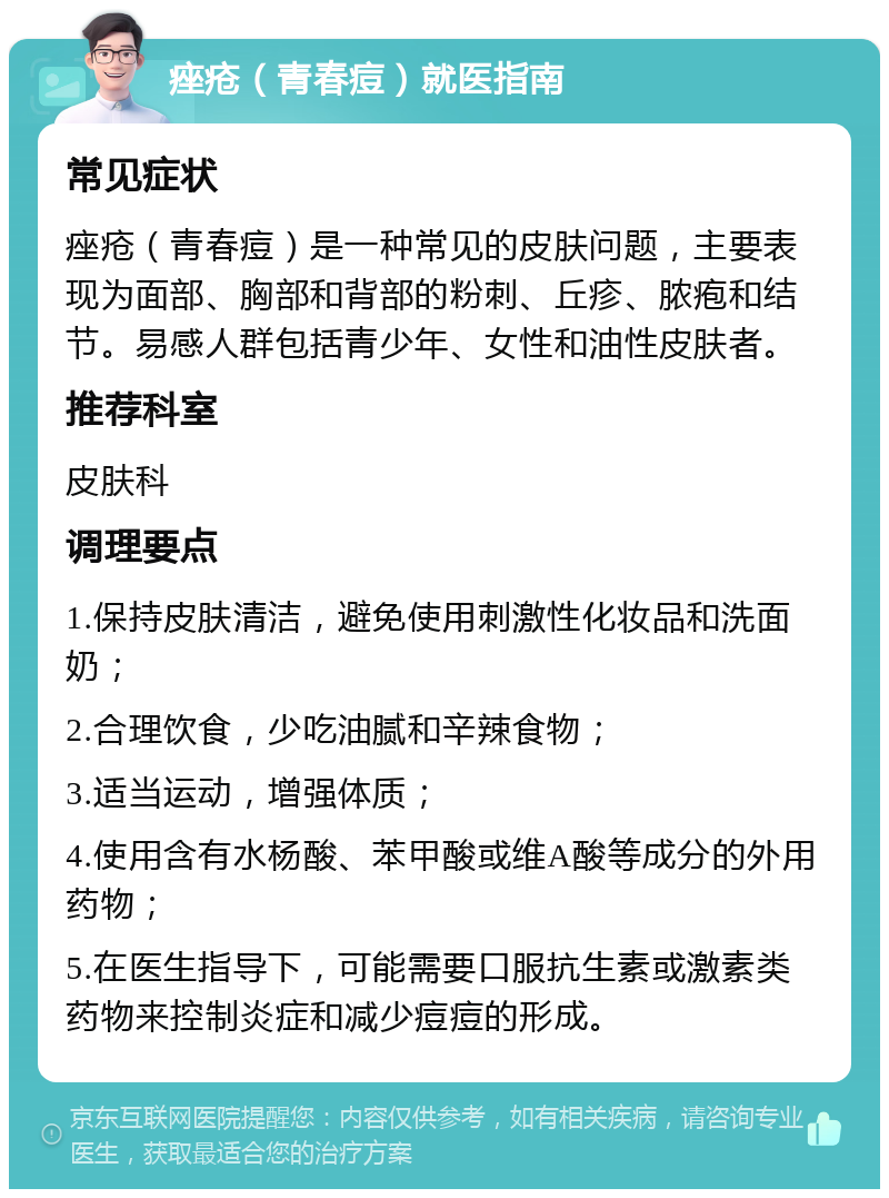 痤疮（青春痘）就医指南 常见症状 痤疮（青春痘）是一种常见的皮肤问题，主要表现为面部、胸部和背部的粉刺、丘疹、脓疱和结节。易感人群包括青少年、女性和油性皮肤者。 推荐科室 皮肤科 调理要点 1.保持皮肤清洁，避免使用刺激性化妆品和洗面奶； 2.合理饮食，少吃油腻和辛辣食物； 3.适当运动，增强体质； 4.使用含有水杨酸、苯甲酸或维A酸等成分的外用药物； 5.在医生指导下，可能需要口服抗生素或激素类药物来控制炎症和减少痘痘的形成。