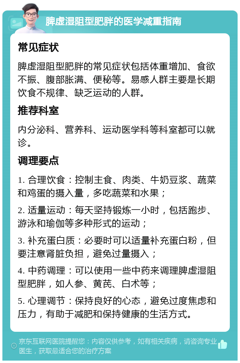 脾虚湿阻型肥胖的医学减重指南 常见症状 脾虚湿阻型肥胖的常见症状包括体重增加、食欲不振、腹部胀满、便秘等。易感人群主要是长期饮食不规律、缺乏运动的人群。 推荐科室 内分泌科、营养科、运动医学科等科室都可以就诊。 调理要点 1. 合理饮食：控制主食、肉类、牛奶豆浆、蔬菜和鸡蛋的摄入量，多吃蔬菜和水果； 2. 适量运动：每天坚持锻炼一小时，包括跑步、游泳和瑜伽等多种形式的运动； 3. 补充蛋白质：必要时可以适量补充蛋白粉，但要注意肾脏负担，避免过量摄入； 4. 中药调理：可以使用一些中药来调理脾虚湿阻型肥胖，如人参、黄芪、白术等； 5. 心理调节：保持良好的心态，避免过度焦虑和压力，有助于减肥和保持健康的生活方式。