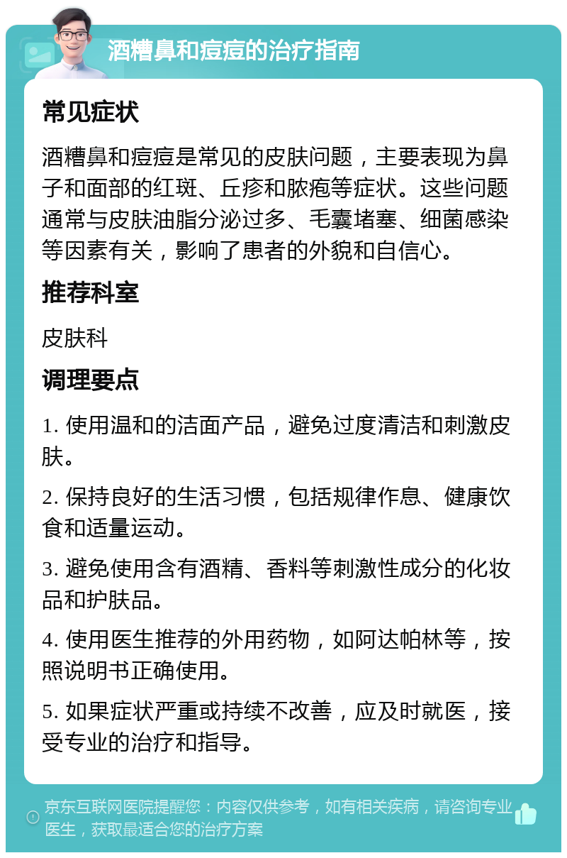 酒糟鼻和痘痘的治疗指南 常见症状 酒糟鼻和痘痘是常见的皮肤问题，主要表现为鼻子和面部的红斑、丘疹和脓疱等症状。这些问题通常与皮肤油脂分泌过多、毛囊堵塞、细菌感染等因素有关，影响了患者的外貌和自信心。 推荐科室 皮肤科 调理要点 1. 使用温和的洁面产品，避免过度清洁和刺激皮肤。 2. 保持良好的生活习惯，包括规律作息、健康饮食和适量运动。 3. 避免使用含有酒精、香料等刺激性成分的化妆品和护肤品。 4. 使用医生推荐的外用药物，如阿达帕林等，按照说明书正确使用。 5. 如果症状严重或持续不改善，应及时就医，接受专业的治疗和指导。