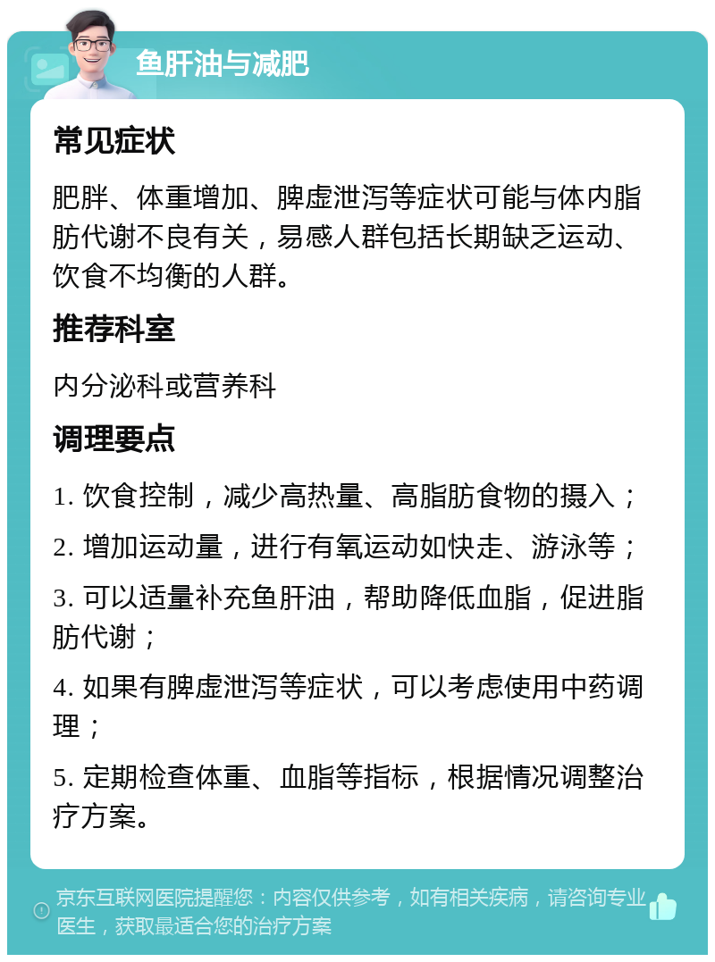 鱼肝油与减肥 常见症状 肥胖、体重增加、脾虚泄泻等症状可能与体内脂肪代谢不良有关，易感人群包括长期缺乏运动、饮食不均衡的人群。 推荐科室 内分泌科或营养科 调理要点 1. 饮食控制，减少高热量、高脂肪食物的摄入； 2. 增加运动量，进行有氧运动如快走、游泳等； 3. 可以适量补充鱼肝油，帮助降低血脂，促进脂肪代谢； 4. 如果有脾虚泄泻等症状，可以考虑使用中药调理； 5. 定期检查体重、血脂等指标，根据情况调整治疗方案。