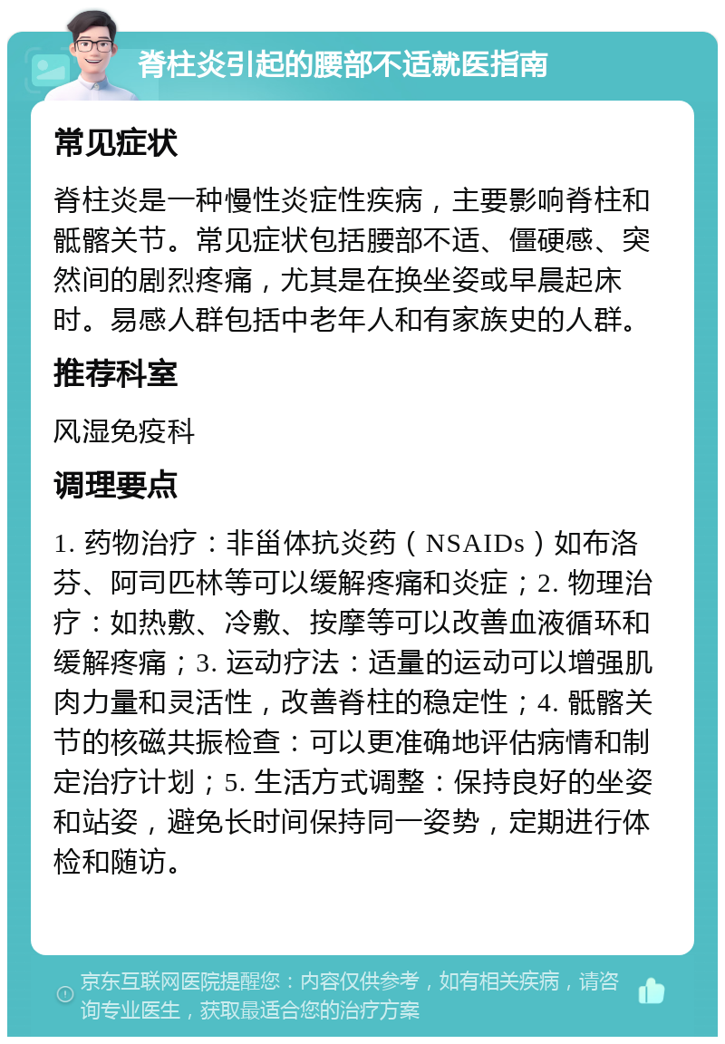 脊柱炎引起的腰部不适就医指南 常见症状 脊柱炎是一种慢性炎症性疾病，主要影响脊柱和骶髂关节。常见症状包括腰部不适、僵硬感、突然间的剧烈疼痛，尤其是在换坐姿或早晨起床时。易感人群包括中老年人和有家族史的人群。 推荐科室 风湿免疫科 调理要点 1. 药物治疗：非甾体抗炎药（NSAIDs）如布洛芬、阿司匹林等可以缓解疼痛和炎症；2. 物理治疗：如热敷、冷敷、按摩等可以改善血液循环和缓解疼痛；3. 运动疗法：适量的运动可以增强肌肉力量和灵活性，改善脊柱的稳定性；4. 骶髂关节的核磁共振检查：可以更准确地评估病情和制定治疗计划；5. 生活方式调整：保持良好的坐姿和站姿，避免长时间保持同一姿势，定期进行体检和随访。