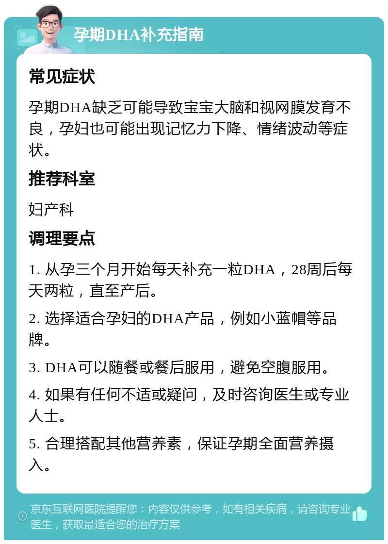 孕期DHA补充指南 常见症状 孕期DHA缺乏可能导致宝宝大脑和视网膜发育不良，孕妇也可能出现记忆力下降、情绪波动等症状。 推荐科室 妇产科 调理要点 1. 从孕三个月开始每天补充一粒DHA，28周后每天两粒，直至产后。 2. 选择适合孕妇的DHA产品，例如小蓝帽等品牌。 3. DHA可以随餐或餐后服用，避免空腹服用。 4. 如果有任何不适或疑问，及时咨询医生或专业人士。 5. 合理搭配其他营养素，保证孕期全面营养摄入。