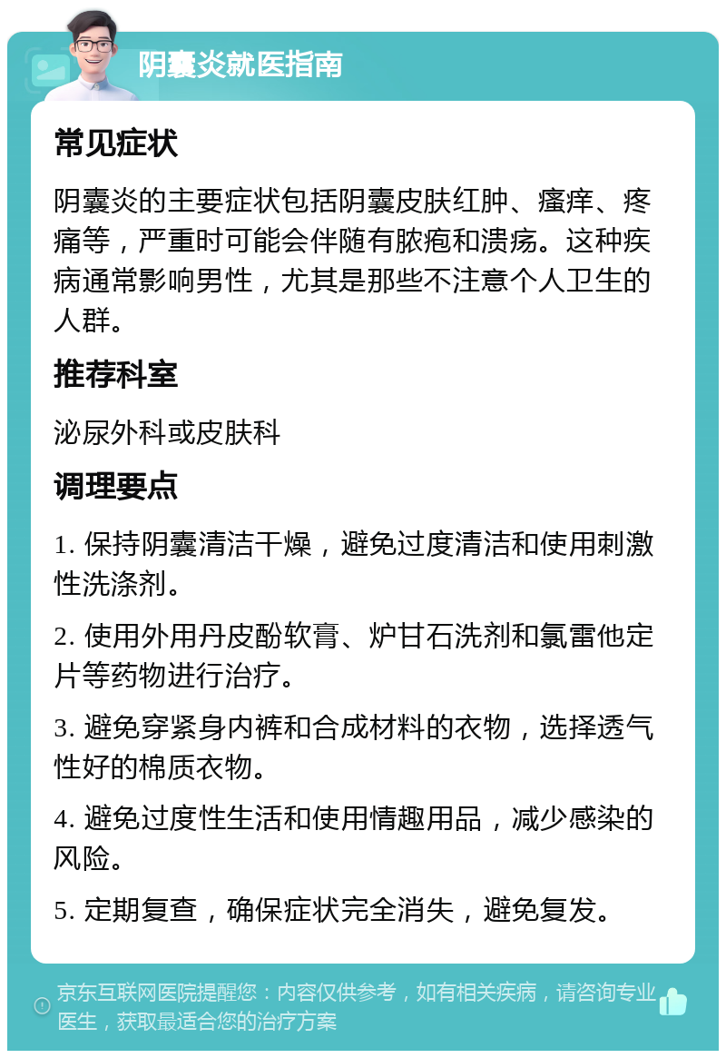 阴囊炎就医指南 常见症状 阴囊炎的主要症状包括阴囊皮肤红肿、瘙痒、疼痛等，严重时可能会伴随有脓疱和溃疡。这种疾病通常影响男性，尤其是那些不注意个人卫生的人群。 推荐科室 泌尿外科或皮肤科 调理要点 1. 保持阴囊清洁干燥，避免过度清洁和使用刺激性洗涤剂。 2. 使用外用丹皮酚软膏、炉甘石洗剂和氯雷他定片等药物进行治疗。 3. 避免穿紧身内裤和合成材料的衣物，选择透气性好的棉质衣物。 4. 避免过度性生活和使用情趣用品，减少感染的风险。 5. 定期复查，确保症状完全消失，避免复发。