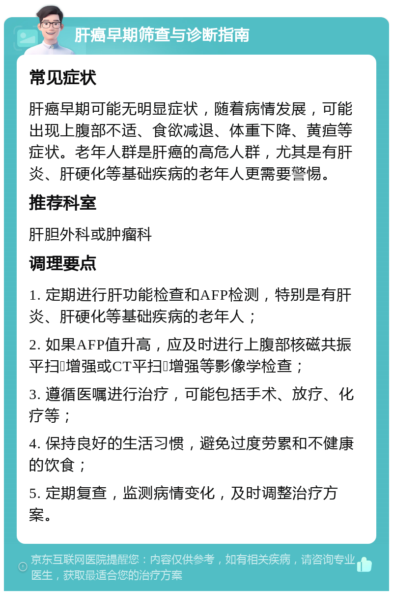 肝癌早期筛查与诊断指南 常见症状 肝癌早期可能无明显症状，随着病情发展，可能出现上腹部不适、食欲减退、体重下降、黄疸等症状。老年人群是肝癌的高危人群，尤其是有肝炎、肝硬化等基础疾病的老年人更需要警惕。 推荐科室 肝胆外科或肿瘤科 调理要点 1. 定期进行肝功能检查和AFP检测，特别是有肝炎、肝硬化等基础疾病的老年人； 2. 如果AFP值升高，应及时进行上腹部核磁共振平扫➕增强或CT平扫➕增强等影像学检查； 3. 遵循医嘱进行治疗，可能包括手术、放疗、化疗等； 4. 保持良好的生活习惯，避免过度劳累和不健康的饮食； 5. 定期复查，监测病情变化，及时调整治疗方案。