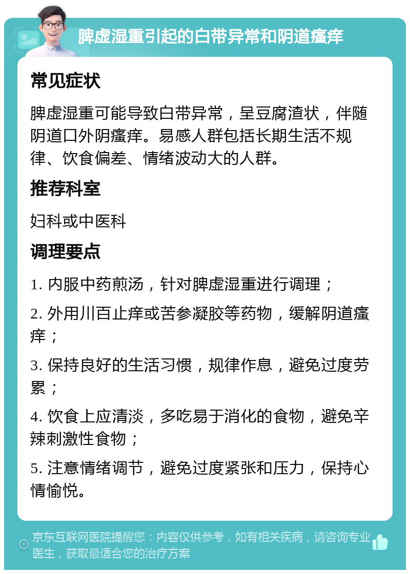 脾虚湿重引起的白带异常和阴道瘙痒 常见症状 脾虚湿重可能导致白带异常，呈豆腐渣状，伴随阴道口外阴瘙痒。易感人群包括长期生活不规律、饮食偏差、情绪波动大的人群。 推荐科室 妇科或中医科 调理要点 1. 内服中药煎汤，针对脾虚湿重进行调理； 2. 外用川百止痒或苦参凝胶等药物，缓解阴道瘙痒； 3. 保持良好的生活习惯，规律作息，避免过度劳累； 4. 饮食上应清淡，多吃易于消化的食物，避免辛辣刺激性食物； 5. 注意情绪调节，避免过度紧张和压力，保持心情愉悦。