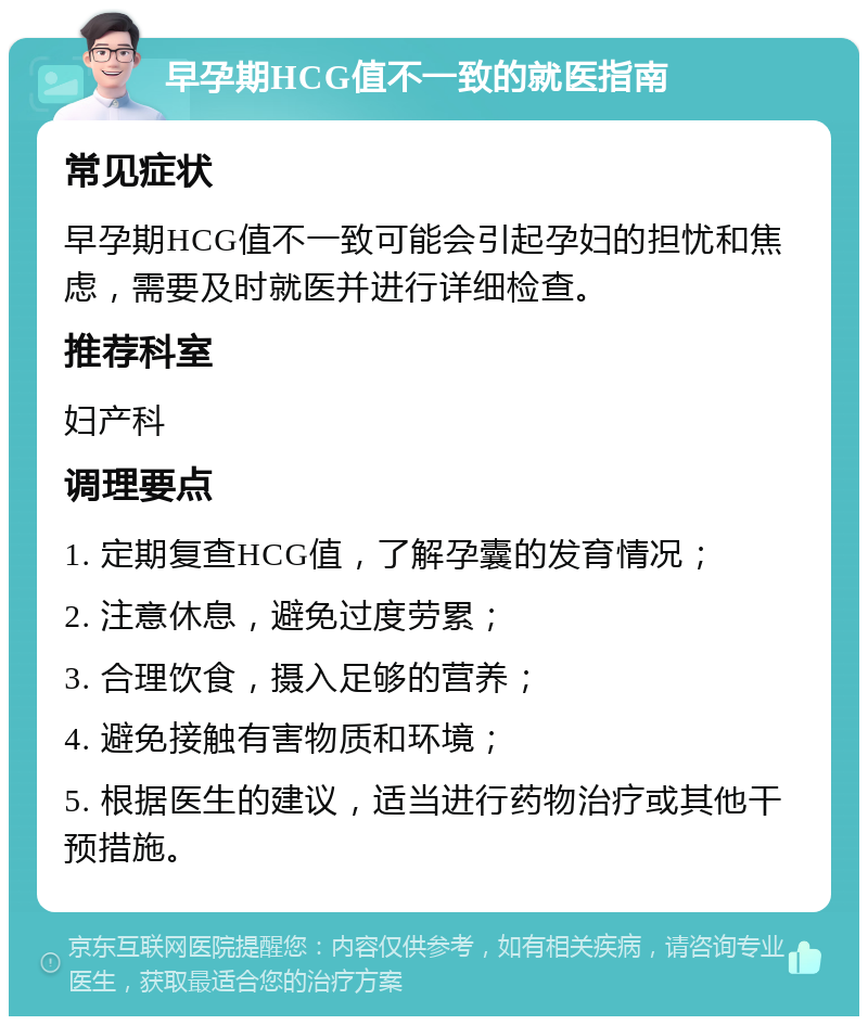 早孕期HCG值不一致的就医指南 常见症状 早孕期HCG值不一致可能会引起孕妇的担忧和焦虑，需要及时就医并进行详细检查。 推荐科室 妇产科 调理要点 1. 定期复查HCG值，了解孕囊的发育情况； 2. 注意休息，避免过度劳累； 3. 合理饮食，摄入足够的营养； 4. 避免接触有害物质和环境； 5. 根据医生的建议，适当进行药物治疗或其他干预措施。