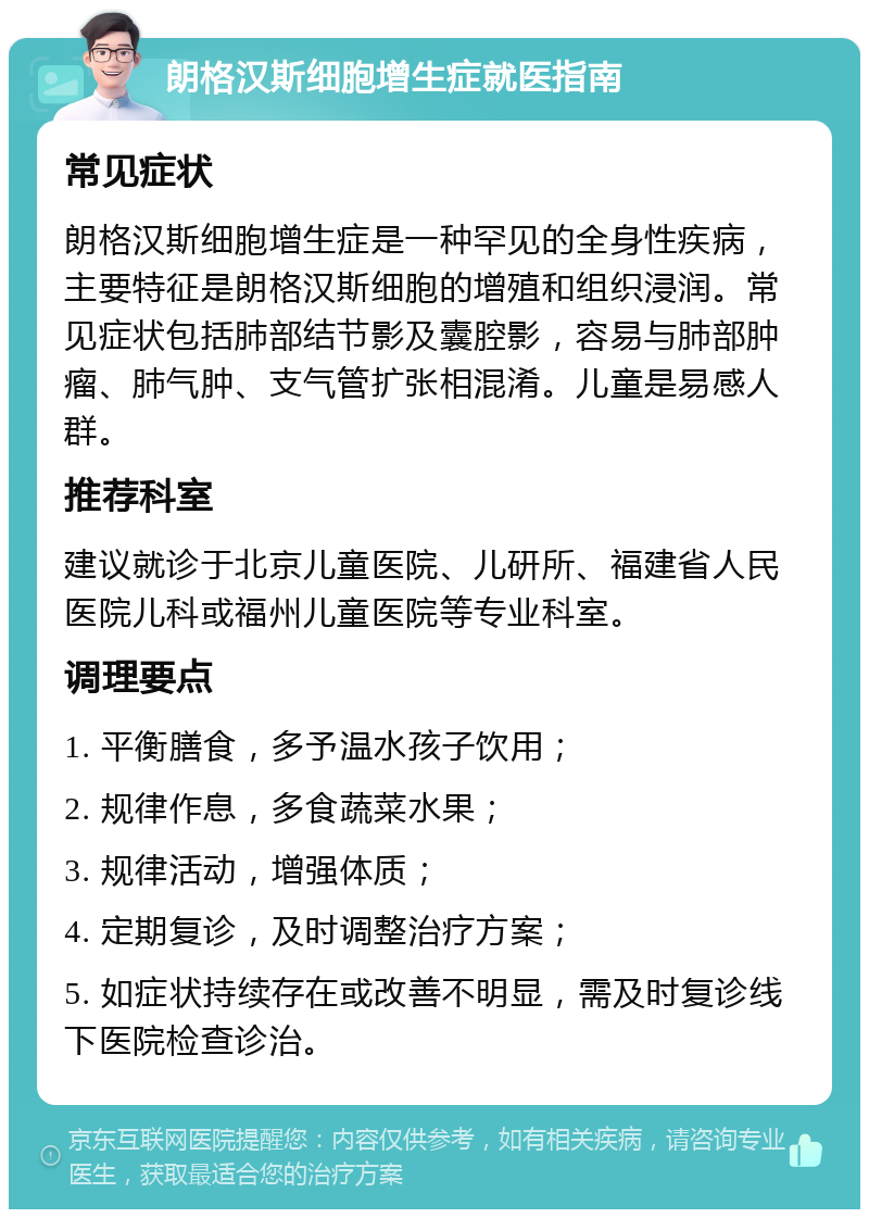 朗格汉斯细胞增生症就医指南 常见症状 朗格汉斯细胞增生症是一种罕见的全身性疾病，主要特征是朗格汉斯细胞的增殖和组织浸润。常见症状包括肺部结节影及囊腔影，容易与肺部肿瘤、肺气肿、支气管扩张相混淆。儿童是易感人群。 推荐科室 建议就诊于北京儿童医院、儿研所、福建省人民医院儿科或福州儿童医院等专业科室。 调理要点 1. 平衡膳食，多予温水孩子饮用； 2. 规律作息，多食蔬菜水果； 3. 规律活动，增强体质； 4. 定期复诊，及时调整治疗方案； 5. 如症状持续存在或改善不明显，需及时复诊线下医院检查诊治。