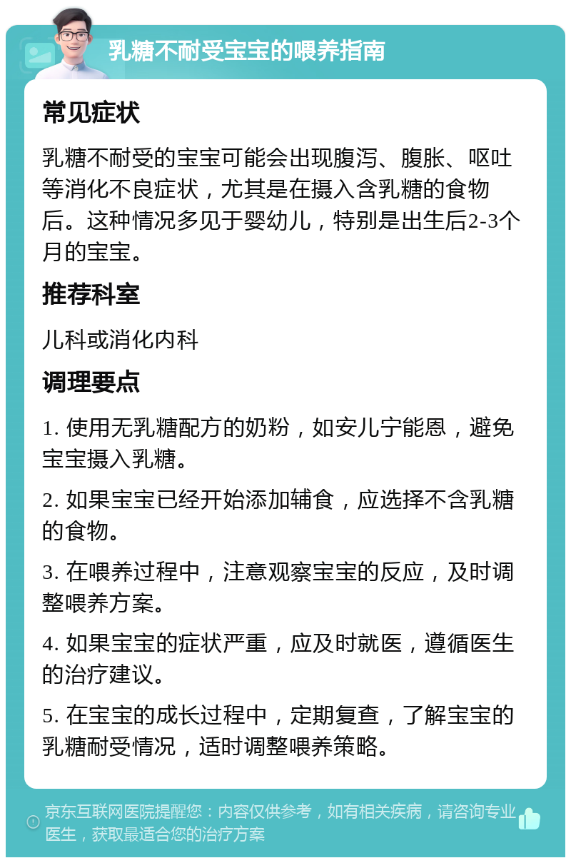 乳糖不耐受宝宝的喂养指南 常见症状 乳糖不耐受的宝宝可能会出现腹泻、腹胀、呕吐等消化不良症状，尤其是在摄入含乳糖的食物后。这种情况多见于婴幼儿，特别是出生后2-3个月的宝宝。 推荐科室 儿科或消化内科 调理要点 1. 使用无乳糖配方的奶粉，如安儿宁能恩，避免宝宝摄入乳糖。 2. 如果宝宝已经开始添加辅食，应选择不含乳糖的食物。 3. 在喂养过程中，注意观察宝宝的反应，及时调整喂养方案。 4. 如果宝宝的症状严重，应及时就医，遵循医生的治疗建议。 5. 在宝宝的成长过程中，定期复查，了解宝宝的乳糖耐受情况，适时调整喂养策略。