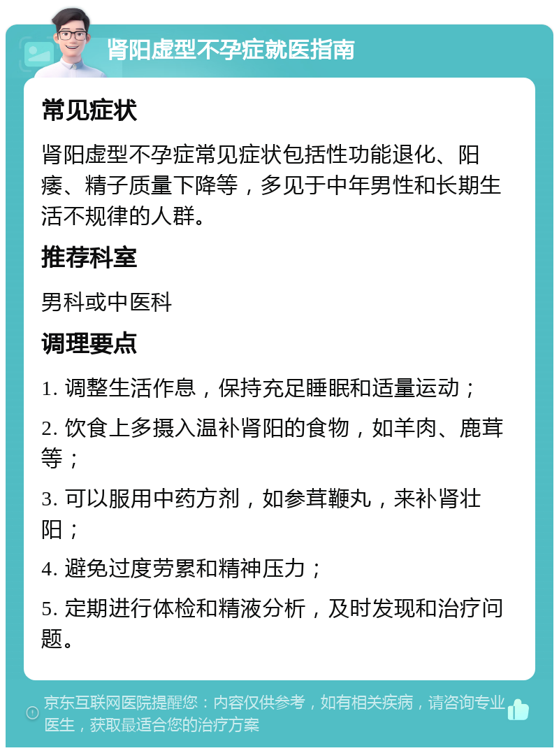 肾阳虚型不孕症就医指南 常见症状 肾阳虚型不孕症常见症状包括性功能退化、阳痿、精子质量下降等，多见于中年男性和长期生活不规律的人群。 推荐科室 男科或中医科 调理要点 1. 调整生活作息，保持充足睡眠和适量运动； 2. 饮食上多摄入温补肾阳的食物，如羊肉、鹿茸等； 3. 可以服用中药方剂，如参茸鞭丸，来补肾壮阳； 4. 避免过度劳累和精神压力； 5. 定期进行体检和精液分析，及时发现和治疗问题。