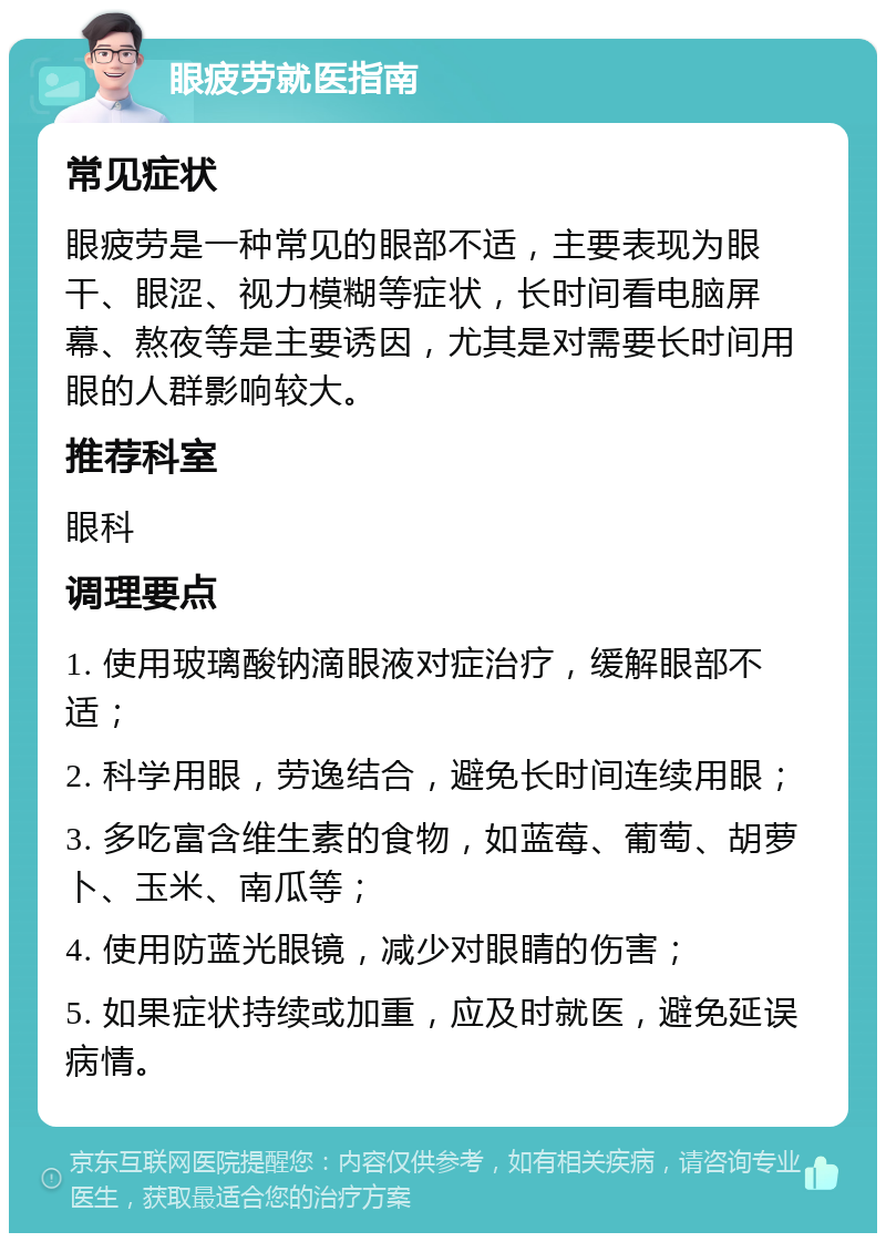 眼疲劳就医指南 常见症状 眼疲劳是一种常见的眼部不适，主要表现为眼干、眼涩、视力模糊等症状，长时间看电脑屏幕、熬夜等是主要诱因，尤其是对需要长时间用眼的人群影响较大。 推荐科室 眼科 调理要点 1. 使用玻璃酸钠滴眼液对症治疗，缓解眼部不适； 2. 科学用眼，劳逸结合，避免长时间连续用眼； 3. 多吃富含维生素的食物，如蓝莓、葡萄、胡萝卜、玉米、南瓜等； 4. 使用防蓝光眼镜，减少对眼睛的伤害； 5. 如果症状持续或加重，应及时就医，避免延误病情。