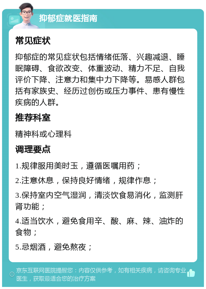 抑郁症就医指南 常见症状 抑郁症的常见症状包括情绪低落、兴趣减退、睡眠障碍、食欲改变、体重波动、精力不足、自我评价下降、注意力和集中力下降等。易感人群包括有家族史、经历过创伤或压力事件、患有慢性疾病的人群。 推荐科室 精神科或心理科 调理要点 1.规律服用美时玉，遵循医嘱用药； 2.注意休息，保持良好情绪，规律作息； 3.保持室内空气湿润，清淡饮食易消化，监测肝肾功能； 4.适当饮水，避免食用辛、酸、麻、辣、油炸的食物； 5.忌烟酒，避免熬夜；