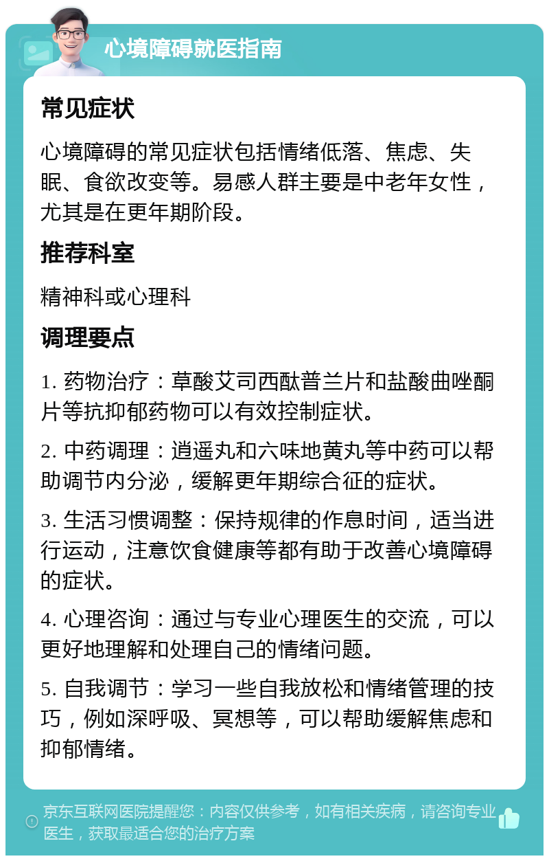 心境障碍就医指南 常见症状 心境障碍的常见症状包括情绪低落、焦虑、失眠、食欲改变等。易感人群主要是中老年女性，尤其是在更年期阶段。 推荐科室 精神科或心理科 调理要点 1. 药物治疗：草酸艾司西酞普兰片和盐酸曲唑酮片等抗抑郁药物可以有效控制症状。 2. 中药调理：逍遥丸和六味地黄丸等中药可以帮助调节内分泌，缓解更年期综合征的症状。 3. 生活习惯调整：保持规律的作息时间，适当进行运动，注意饮食健康等都有助于改善心境障碍的症状。 4. 心理咨询：通过与专业心理医生的交流，可以更好地理解和处理自己的情绪问题。 5. 自我调节：学习一些自我放松和情绪管理的技巧，例如深呼吸、冥想等，可以帮助缓解焦虑和抑郁情绪。