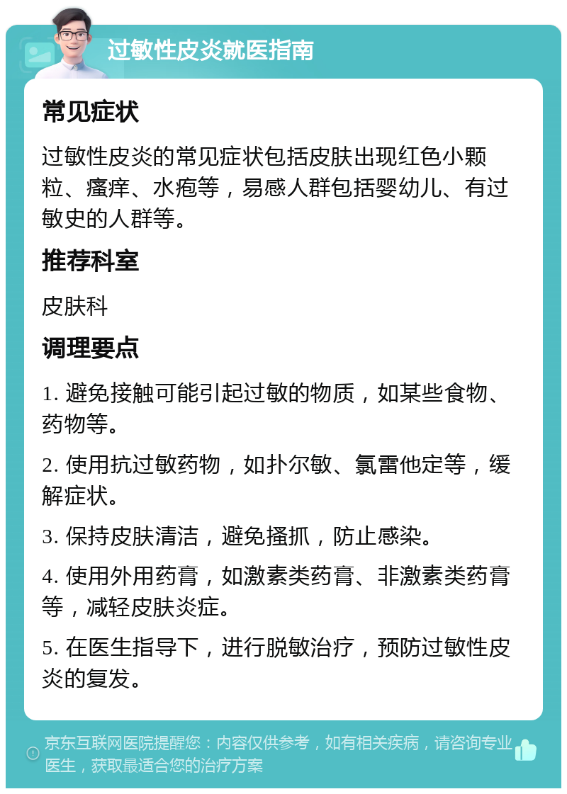 过敏性皮炎就医指南 常见症状 过敏性皮炎的常见症状包括皮肤出现红色小颗粒、瘙痒、水疱等，易感人群包括婴幼儿、有过敏史的人群等。 推荐科室 皮肤科 调理要点 1. 避免接触可能引起过敏的物质，如某些食物、药物等。 2. 使用抗过敏药物，如扑尔敏、氯雷他定等，缓解症状。 3. 保持皮肤清洁，避免搔抓，防止感染。 4. 使用外用药膏，如激素类药膏、非激素类药膏等，减轻皮肤炎症。 5. 在医生指导下，进行脱敏治疗，预防过敏性皮炎的复发。