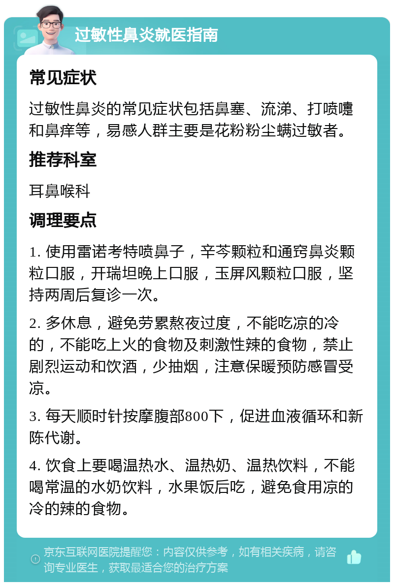 过敏性鼻炎就医指南 常见症状 过敏性鼻炎的常见症状包括鼻塞、流涕、打喷嚏和鼻痒等，易感人群主要是花粉粉尘螨过敏者。 推荐科室 耳鼻喉科 调理要点 1. 使用雷诺考特喷鼻子，辛芩颗粒和通窍鼻炎颗粒口服，开瑞坦晚上口服，玉屏风颗粒口服，坚持两周后复诊一次。 2. 多休息，避免劳累熬夜过度，不能吃凉的冷的，不能吃上火的食物及刺激性辣的食物，禁止剧烈运动和饮酒，少抽烟，注意保暖预防感冒受凉。 3. 每天顺时针按摩腹部800下，促进血液循环和新陈代谢。 4. 饮食上要喝温热水、温热奶、温热饮料，不能喝常温的水奶饮料，水果饭后吃，避免食用凉的冷的辣的食物。