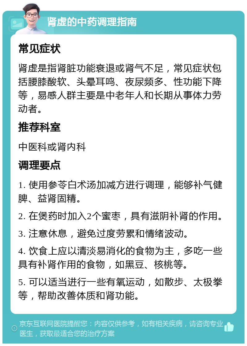 肾虚的中药调理指南 常见症状 肾虚是指肾脏功能衰退或肾气不足，常见症状包括腰膝酸软、头晕耳鸣、夜尿频多、性功能下降等，易感人群主要是中老年人和长期从事体力劳动者。 推荐科室 中医科或肾内科 调理要点 1. 使用参苓白术汤加减方进行调理，能够补气健脾、益肾固精。 2. 在煲药时加入2个蜜枣，具有滋阴补肾的作用。 3. 注意休息，避免过度劳累和情绪波动。 4. 饮食上应以清淡易消化的食物为主，多吃一些具有补肾作用的食物，如黑豆、核桃等。 5. 可以适当进行一些有氧运动，如散步、太极拳等，帮助改善体质和肾功能。