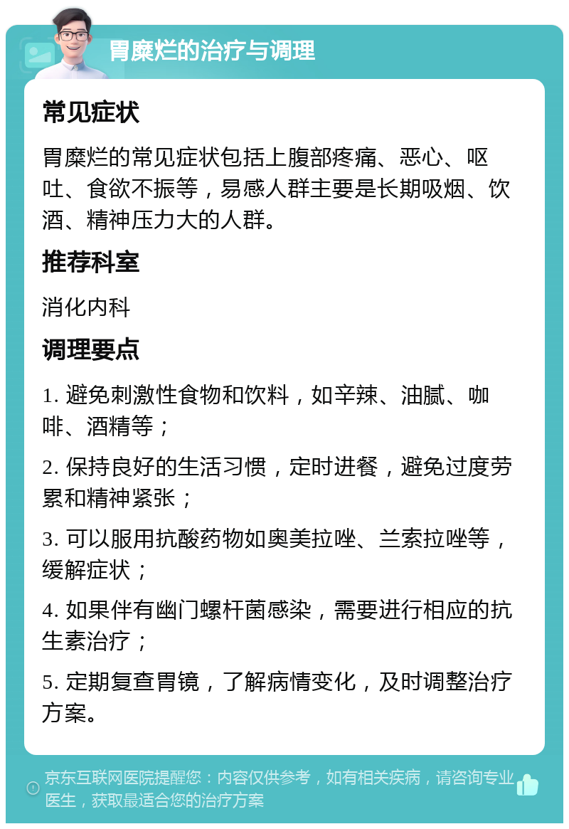 胃糜烂的治疗与调理 常见症状 胃糜烂的常见症状包括上腹部疼痛、恶心、呕吐、食欲不振等，易感人群主要是长期吸烟、饮酒、精神压力大的人群。 推荐科室 消化内科 调理要点 1. 避免刺激性食物和饮料，如辛辣、油腻、咖啡、酒精等； 2. 保持良好的生活习惯，定时进餐，避免过度劳累和精神紧张； 3. 可以服用抗酸药物如奥美拉唑、兰索拉唑等，缓解症状； 4. 如果伴有幽门螺杆菌感染，需要进行相应的抗生素治疗； 5. 定期复查胃镜，了解病情变化，及时调整治疗方案。