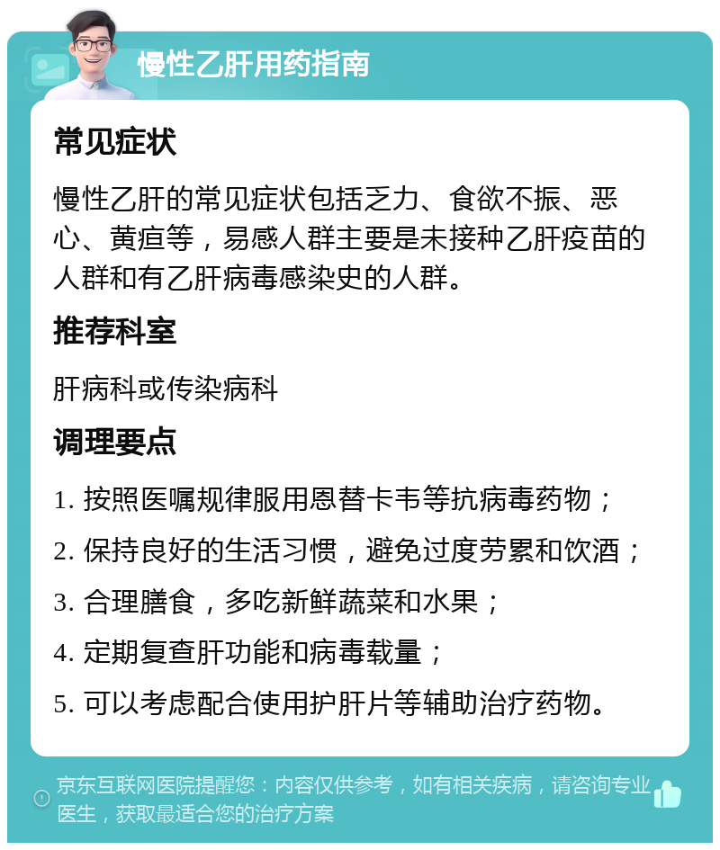 慢性乙肝用药指南 常见症状 慢性乙肝的常见症状包括乏力、食欲不振、恶心、黄疸等，易感人群主要是未接种乙肝疫苗的人群和有乙肝病毒感染史的人群。 推荐科室 肝病科或传染病科 调理要点 1. 按照医嘱规律服用恩替卡韦等抗病毒药物； 2. 保持良好的生活习惯，避免过度劳累和饮酒； 3. 合理膳食，多吃新鲜蔬菜和水果； 4. 定期复查肝功能和病毒载量； 5. 可以考虑配合使用护肝片等辅助治疗药物。