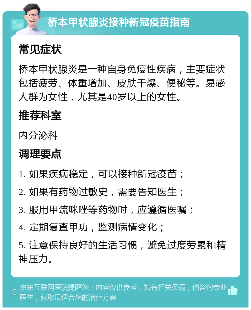 桥本甲状腺炎接种新冠疫苗指南 常见症状 桥本甲状腺炎是一种自身免疫性疾病，主要症状包括疲劳、体重增加、皮肤干燥、便秘等。易感人群为女性，尤其是40岁以上的女性。 推荐科室 内分泌科 调理要点 1. 如果疾病稳定，可以接种新冠疫苗； 2. 如果有药物过敏史，需要告知医生； 3. 服用甲巯咪唑等药物时，应遵循医嘱； 4. 定期复查甲功，监测病情变化； 5. 注意保持良好的生活习惯，避免过度劳累和精神压力。