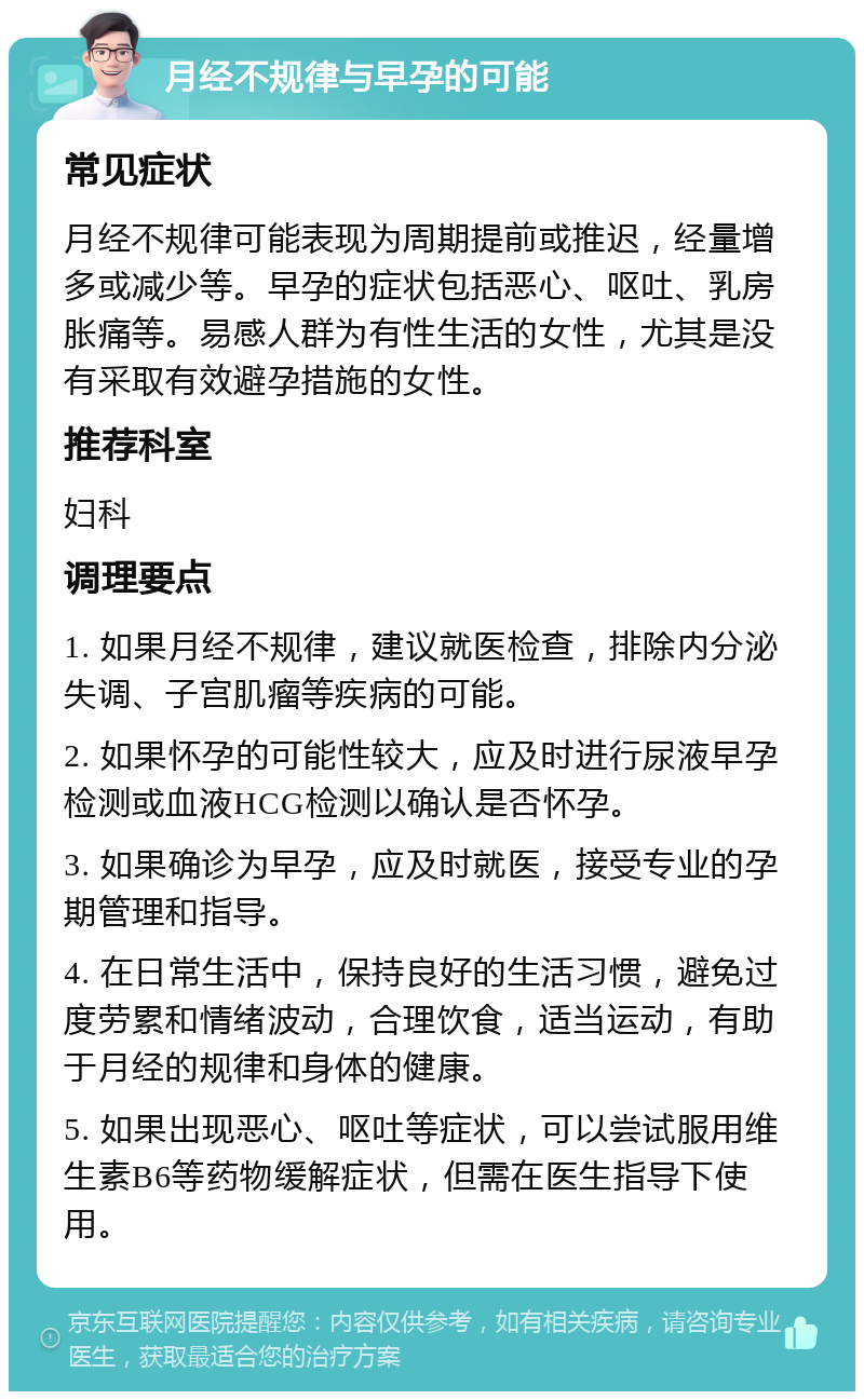 月经不规律与早孕的可能 常见症状 月经不规律可能表现为周期提前或推迟，经量增多或减少等。早孕的症状包括恶心、呕吐、乳房胀痛等。易感人群为有性生活的女性，尤其是没有采取有效避孕措施的女性。 推荐科室 妇科 调理要点 1. 如果月经不规律，建议就医检查，排除内分泌失调、子宫肌瘤等疾病的可能。 2. 如果怀孕的可能性较大，应及时进行尿液早孕检测或血液HCG检测以确认是否怀孕。 3. 如果确诊为早孕，应及时就医，接受专业的孕期管理和指导。 4. 在日常生活中，保持良好的生活习惯，避免过度劳累和情绪波动，合理饮食，适当运动，有助于月经的规律和身体的健康。 5. 如果出现恶心、呕吐等症状，可以尝试服用维生素B6等药物缓解症状，但需在医生指导下使用。