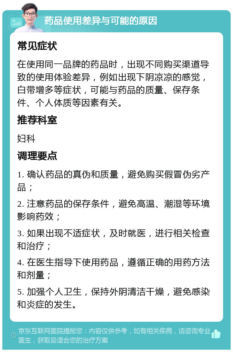 药品使用差异与可能的原因 常见症状 在使用同一品牌的药品时，出现不同购买渠道导致的使用体验差异，例如出现下阴凉凉的感觉，白带增多等症状，可能与药品的质量、保存条件、个人体质等因素有关。 推荐科室 妇科 调理要点 1. 确认药品的真伪和质量，避免购买假冒伪劣产品； 2. 注意药品的保存条件，避免高温、潮湿等环境影响药效； 3. 如果出现不适症状，及时就医，进行相关检查和治疗； 4. 在医生指导下使用药品，遵循正确的用药方法和剂量； 5. 加强个人卫生，保持外阴清洁干燥，避免感染和炎症的发生。