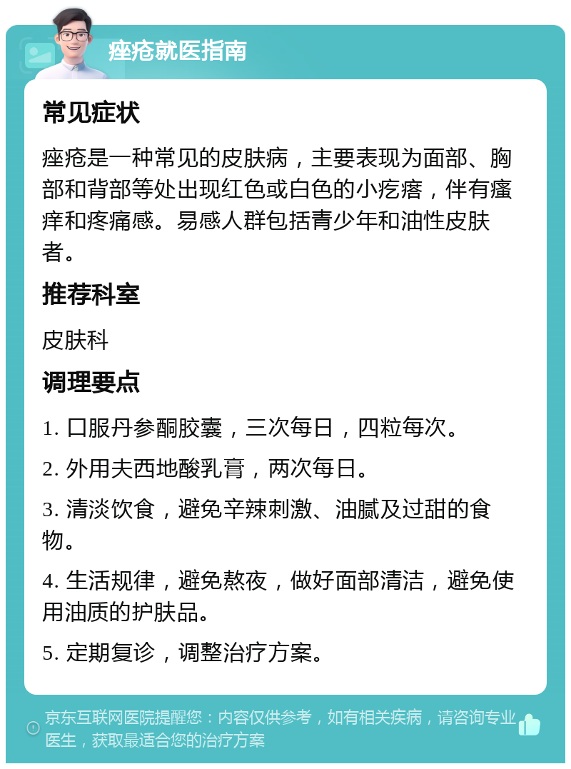 痤疮就医指南 常见症状 痤疮是一种常见的皮肤病，主要表现为面部、胸部和背部等处出现红色或白色的小疙瘩，伴有瘙痒和疼痛感。易感人群包括青少年和油性皮肤者。 推荐科室 皮肤科 调理要点 1. 口服丹参酮胶囊，三次每日，四粒每次。 2. 外用夫西地酸乳膏，两次每日。 3. 清淡饮食，避免辛辣刺激、油腻及过甜的食物。 4. 生活规律，避免熬夜，做好面部清洁，避免使用油质的护肤品。 5. 定期复诊，调整治疗方案。